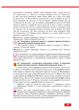 відступай в затятому двобої, кров предків хай у серці зак..па
(П. Перебийніс). 4. Лягли к..стьми незвані гості (Л. Забашта).
5. Нег..дно бути речником юрби. Раби рабів ще г..рше, ніж раби
(Л. Костенко). 6. Коли горіти, то вільно й ч..сто, за правду щ..ру, за
честь вогнисту (В. Грінчак). 7. Ти не давай з братів лупити шк..ру
(І. Франко). 8. А я не г..сть, не зайда в..падковий (Д. Луценко). 9. Хвої
запах ч..стий та г..ркий (М. Рильський). 10. І десь х..хоче х..мородь
лісна (Л. Костенко). 11. Ск..глить осінній віт..р над к..стяками д..рев
(Л. Чернов). 12. Х..литалася темінь патлата, веч..р важко ліз через
тин (В. Симоненко). 13. Поч..плялися за ноги дикі водорості трав
(П. Перебийніс). 14. Завтра потяг. Квиток у к..шені. Дай же руку
востаннє твою (В. Сосюра).
Позначте в словах орфограму «Літери и—і після ж, ч, ш, щ та г, к, х у
коренях слів». Поясніть правопис цих слів.
52. Розкрийте значення одного з поданих фразеологізмів у
короткому гумористичному тексті.
1. По гарячих слідах. 2. Насипати жару за халяви. 3. Жити в
гаразді. 4. Сам собі хазяїн.
Визначте в словах орфограму «Літери а—о в коренях слів». Поясніть
правопис цих слів.
Як ви вважаєте, чи потрібні друковані засоби масової інформації в добу
поширення Інтернету? Яке майбутнє ЗМІ ви можете спрогнозувати?
Свою думку обґрунтуйте. У висловлюванні використайте подані у вправі
фразеологізми.
53. Перепишіть, уставляючи пропущені літери. У виділених
словах поставте наголос, обґрунтуйте написання літер а—о.
1. Сонце пром..нем г..рячим розтопило смуток неба (В. Раєвський).
2. День, як б..гаття, тихо погаса (Д. Павличко). 3. Б..гряніло життя,
ніби хмари в вишині над туманами трав (В. Сосюра). 4. М..настир із
в..сокої кручі заз..рає у води Десни (В. Раєвський). 5. Жив у нас у селі
к..зак Хмара; б..гатир був! Що було в нього поля, худоби та всякого
добра! (Марко Вовчок). 6. І падала на шоломи ворожі б..гатиря пудова
булава (М. Шевченко). 7. Ті руки, хоч міцні, та не к..ряві (Д. Павличко).
8. Без ґазди які там г..разди! (Народна творчість).
Доберіть слова до диктанту, мета якого — перевірити знання
орфограми «Літери е, и, що позначають ненаголошені голосні в
коренях слів».
Уявіть, що вам запропонували стати головним редактором
всеукраїнського журналу, присвяченого культурі спілкування. Доберіть
для журналу назву. Розробіть рубрики, обміркуйте тематику статей.
Напишіть вступне слово до читачів, у якому прорекламуйте нове видання.
Чим такий часопис може зацікавити ваших однолітків?
47
block_10_2010-12-05-2010-3.qxp 06.08.2010 20:54 Page 47
 