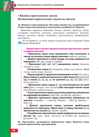 •• Вимова приголосних звуків.
Позначення приголосних звуків на письмі
54. Вимовте слова правильно. Які слова пишемо так, як вимовляємо?
У яких словах між вимовою й написанням є розбіжність? Поясніть.
Приказка, мережка, боротьба, вокзал, джміль, бджілка, дзвін,
головний, ґелґотіти, сміється, змагаєшся, поморочся, лисичці,
мишці, легкість, зшити, зчіплювач, розступитися, розмежувати,
розставити.
Як ви вважаєте, чи легко вивчати українську мову іноземцям? Свою
думку обґрунтуйте.
Запам’ятате основні правила вимови приголосних звуків
в українській мові:
•• Приголосні звуки чітко вимовляють між голосними, а
також на початку слова перед голосним: ходити, писати.
•• Дзвінкі приголосні в кінці складу чи слова дзвінкості не
втрачають: дід, зуб, стежка, горобці.
•• Приголосні [дж], [дз], [дз’] вимовляють злито: джерело,
дзеркало, ґедзь.
•• Розрізняють звуки [г] (говорити, берег, поглибити) та [ґ]
(ґава, ґанок, аґрус, дзиґа).
•• Перед звуком [і] приголосні вимовляють м’яко (сік, дім).
Лише перед [і] напівпом’якшуються губні звуки [б], [п], [в], [м],
[ф], а також [г], [ґ], [к], [х] та шиплячі [ш], [ж], [ч], [дж] (віск,
гість, шість).
•• Приголосні звуки перед [і] не пом’якшуються на межі
слів (брат і сестра; мед і молоко) або значущих частин слова
(безідейний, медінститут).
•• Глухі приголосні перед наступним дзвінким змінюються
на відповідні їм дзвінкі: про[зі]ба, моло[ді]ба, во[ґ]зал.
•• Шиплячі приголосні перед свистячими змінюються на
свистячі: кни[ж]ка — кни[зі]ці; до[ч]ка — до[ц::]і; до[ш]ка —
до[cіц:]і.
•• Дзвінкі приголосні перед глухими здебільшого
дзвінкості не втрачають. Проте звук [г] перед глухими [к], [т]
змінюється на глухий [х]: ле[х]ко, ні[х]ті.
•• Уподібнення приголосних звуків відбувається за вимови
дієслів на ться, шся: сміється [cім’ійец::а]; купаєшся
[купайеи
cі:а].
55. Прочитайте, дотримуючи орфоепічних норм. Виділені слова
запишіть фонетичною транскрипцією.
48
ПРАКТИЧНА СТИЛІСТИКА І КУЛЬТУРА МОВЛЕННЯ
block_10_2010-12-05-2010-3.qxp 06.08.2010 20:54 Page 48
 
