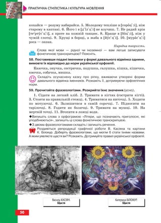 кохайся — розуму набирайся. 5. Молодому тепліше в [сороці:і], ніж
старому в каптані. 6. Його і в [діізіціі] не влучиш. 7. Не радий хрін
[теи
ртусіціі], а проте на кожній танцює. 8. Краще в [боці:і], ніж у
чужій глотці. 9. Хрущі в борщі, а жаба в [йусіціі]. 10. [мурасіціі]
роса — океан.
Народна творчість.
Слова якої мови — рідної чи іноземної — вам легше записувати
фонетичною транскрипцією? Поясніть.
58. Поставивши подані іменники у формі давального відмінка однини,
вимовте їх відповідно до норм української орфоепії.
Казочка, онучка, сестричка, подушка, галушка, кішка, кішечка,
квочка, собачка, мишка.
Складіть осучаснену казку про ріпку, вживаючи утворені форми
давального відмінка іменників. Розкажіть її, дотримуючи орфоепічних
норм.
59. Прочитайте фразеологізми. Розкрийте їхнє значення (усно).
1. Сідати на легкий хліб. 2. Тримати в кігтях (гострити кігті).
3. Стояти на правильній стежці. 4. Триматися на ниточці. 5. Ходити
по мотузочці. 6. Залишитися в самій сорочці. 7. Підносити на
тарілочці. 8. Годити як болячці. 9. Тримати на мушці. 10. На
мертвій точці. 11. Втопити в ложці води.
Випишіть слова з орфограмою «Літери, що позначають приголосні, які
уподібнюються», запишіть ці слова фонетичною транскрипцією.
З двома фразеологізмами складіть і запишіть речення.
Роздивіться репродукції графічної роботи В. Касіяна та картини
К. Білокур. Доберіть фразеологізми, що могли б стати їхніми назвами.
А яким уявляєте щастя ви? Розкажіть. Дотримуйте правил української орфоепії.
50
ПРАКТИЧНА СТИЛІСТИКА І КУЛЬТУРА МОВЛЕННЯ
Катерина БІЛОКУР.
Щастя
Василь КАСІЯН.
Щастя
block_10_2010-12-05-2010-3.qxp 06.08.2010 20:54 Page 50
 