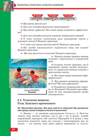 Що вивчає фонетика?
Для чого потрібна фонетична транскрипція?
Що вивчає орфоепія? Які мовні норми називають орфоепічни
ми?
Для чого потрібно володіти нормами літературної вимови?
У чому полягає стилістична роль відтворення звуків у
художніх текстах? Наведіть приклади.
У чому суть явища милозвучності? Наведіть приклади.
Які засоби милозвучності української мови вам відомі?
Наведіть приклади.
Що таке фонетичні синоніми? Наведіть приклади.
Назвіть основні правила вимови
голосних і приголосних в українській
мові.
Складіть тестові завдання, які б
перевіряли знання засобів милозвуч
ності та правильної вимови голосних і
приголосних звуків.
Які мовні норми називають орфо
графічними?
Яке правило називають орфогра
фічним? Що таке орфограма?
Роздивіться репродукцію карти
ни А. Калюжної. Розкажіть про зобра
жене на ній, використовуючи засоби
милозвучності.
§ 5. Тематичні виписки.
Тези. Конспект прочитаного
62. Прочитайте вислови. Яка роль пам’яті в навчанні? Що допомагає
вам краще запам’ятовувати почуте й прочитане?
1. Знання — це своєрідне пригадування (Платон). 2. Пам’ять
чинить опір тискові новизни, але в нас є ще й розум, котрий
спроможний підкорити собі пам’ять! Підкорити її й разом з нею
навчитися відділяти зерно від куколю і перетворювати мед на
золото — ось звичка, якої варто набути передовсім (С. Іванов).
ЗАПИТАННЯ І ЗАВДАННЯ ДЛЯ САМОКОНТРОЛЮ
Я знаю! Я вмію! Я мож !
52
ПРАКТИЧНА СТИЛІСТИКА І КУЛЬТУРА МОВЛЕННЯ
Анастасія КАЛЮЖНА.
Натхнення
block_10_2010-12-05-2010-3.qxp 06.08.2010 20:54 Page 52
 