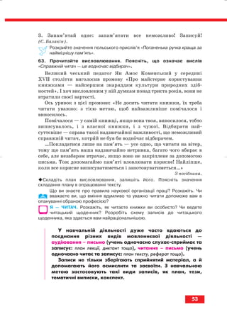 3. Запам’ятай одне: запам’ятати все неможливо! Записуй!
(С. Балакін).
Розкрийте значення польського прислів’я «Поганенька ручка краща за
найміцнішу пам’ять».
63. Прочитайте висловлювання. Поясніть, що означає вислів
«Справжній читач — це водночас відбирач».
Великий чеський педагог Ян Амос Коменський у середині
ХVІІ століття виголосив промову «Про майстерне користування
книжками — найпершим знаряддям культури природних здіб
ностей». І хоч висловленим у ній думкам понад триста років, вони не
втратили своєї вартості.
Ось уривок з цієї промови: «Не досить читати книжки, їх треба
читати уважно: з тією метою, щоб найважливіше помічалося і
виносилось.
Помічалося — у самій книжці, якщо вона твоя, виносилося, тобто
виписувалось, і з власної книжки, і з чужої. Відбирати най
суттєвіше — справа такої надзвичайної важливості, що неможливий
справжній читач, котрий не був би водночас відбирачем.
…Покладатися лише на пам’ять — усе одно, що читати на вітер,
тому що пам’ять наша надзвичайно нетривка, багато чого вбирає в
себе, але незабаром втрачає, якщо воно не закріплене за допомогою
письма. Тож допомагаймо пам’яті вловлювати корисне! Найліпше,
коли все корисне виписуватиметься і занотовуватиметься…»
З посібника.
Складіть план висловлювання, запишіть його. Поясніть значення
складання плану в опрацюванні тексту.
Що ви знаєте про правила наукової організації праці? Розкажіть. Чи
вважаєте ви, що вміння вдумливо та уважно читати допоможе вам в
опануванні обраною професією?
Я — ЧИТАЧ. Розкажіть, як читаєте книжки ви особисто? Чи ведете
читацький щоденник? Розробіть схему записів до читацького
щоденника, яка здається вам найраціональнішою.
У навчальній діяльності дуже часто вдаються до
поєднання різних видів мовленнєвої діяльності —
аудіювання – письмо (учень одночасно слухає сприймає та
записує: план лекції, диктант тощо), читання – письмо (учень
одночасно читає та записує: план тексту, реферат тощо).
Записи не тільки зберігають сприйнятий матеріал, а й
допомагають його осмислити та засвоїти. З навчальною
метою застосовують такі види записів, як план, тези,
тематичні виписки, конспект.
53
block_10_2010-12-05-2010-3.qxp 06.08.2010 20:54 Page 53
 
