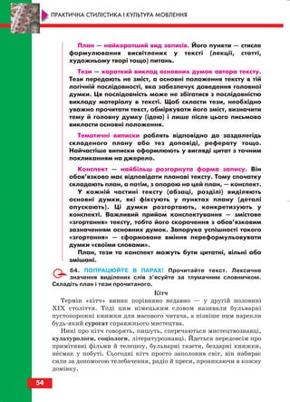 План — найкоротший вид записів. Його пункти — стисле
формулювання висвітлених у тексті (лекції, статті,
художньому творі тощо) питань.
Тези — короткий виклад основних думок автора тексту.
Тези передають не зміст, а основні положення тексту в тій
логічній послідовності, яка забезпечує доведення головної
думки. Ця послідовність може не збігатися з послідовністю
викладу матеріалу в тексті. Щоб скласти тези, необхідно
уважно прочитати текст, обміркувати його зміст, визначити
тему й головну думку (ідею) і лише після цього письмово
викласти основні положення.
Тематичні виписки роблять відповідно до заздалегідь
складеного плану або тез доповіді, реферату тощо.
Найчастіше виписки оформлюють у вигляді цитат з точним
покликанням на джерело.
Конспект — найбільш розгорнута форма запису. Він
обов’язково має відповідати планові тексту. Тому спочатку
складають план, а потім, з опорою на цей план, — конспект.
У кожній частині тексту (абзаці, розділі) виділяють
основні думки, які фіксують у пунктах плану (деталі
опускають). Ці думки розгортають, конкретизують у
конспекті. Важливий прийом конспектування — змістове
«згортання» тексту, тобто його скорочення з обов’язковим
зазначенням основних думок. Запорука успішності такого
«згортання» — сформоване вміння переформульовувати
думки «своїми словами».
План, тези та конспект можуть бути цитатні, вільні або
змішані.
64. ПОПРАЦЮЙТЕ В ПАРАХ! Прочитайте текст. Лексичне
значення виділених слів з’ясуйте за тлумачним словничком.
Складіть план і тези прочитаного.
Кітч
Термін «кітч» виник порівняно недавно — у другій половині
ХІХ століття. Тоді цим німецьким словом називали бульварні
пустопорожні книжки для масового читача, а пізніше ним нарекли
будь який сурогат справжнього мистецтва.
Нині про кітч говорять, пишуть, сперечаються мистецтвознавці,
культурологи, соціологи, літературознавці. Йдеться передовсім про
примітивні фільми й телешоу, бульварні газети, бездарні книжки,
несмак у побуті. Сьогодні кітч просто заполонив світ, він набирає
сили за допомогою телебачення, радіо й преси, проникаючи в кожну
домівку.
54
ПРАКТИЧНА СТИЛІСТИКА І КУЛЬТУРА МОВЛЕННЯ
block_10_2010-12-05-2010-3.qxp 06.08.2010 20:54 Page 54
 