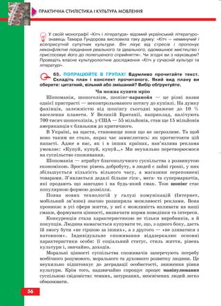 У своїй монографії «Кітч і література» відомий український літературо
знавець Тамара Гундорова висловила таку думку: «Кітч — неминучий і
всеприсутній супутник культури. Він лікує від стресів і пропонує
неконфліктне поєднання реального та ідеального, одомашнює мистецтво і
пристосовує його до полегшеного сприйняття». Чи згодні ви з науковцем?
Проведіть власне культурологічне дослідження «Кітч у сучасній культурі та
літературі».
65. ПОПРАЦЮЙТЕ В ГРУПАХ! Вдумливо прочитайте текст.
Складіть план і конспект прочитаного. Який вид плану ви
оберете: цитатний, вільний або змішаний? Вибір обґрунтуйте.
Чи можна купити мрію
Шопоманія, шопоголізм, шопінг паранойя — це різні назви
однієї пристрасті — неконтрольованого потягу до купівлі. На думку
фахівців, залежністю від шопінгу сьогодні вражене до 10 %
населення планети. У Великій Британії, наприклад, налічують
700 тисяч шопоголіків, у США — 55 мільйонів, стан ще 15 мільйонів
американців є близьким до критичного.
В Україні, на щастя, становище поки що не загрозливе. Та щоб
воно таким не стало, якраз час замислитись: як протистояти цій
напасті. Адже в нас, як і в інших країнах, нав’язлива реклама
умовляє: «Купуй, купуй, купуй…» Ми неухильно перетворюємося
на суспільство споживання.
Шопоманія — атрибут благополучного суспільства з розвинутою
економікою. Зростає рівень добробуту, в людей є зайві гроші, у них
збільшується кількість вільного часу, а магазини переповнені
товарами. З’являється дедалі більше гіга , мега та супермаркетів,
які продають що завгодно і на будь який смак. Тож шопінг стає
популярною формою дозвілля.
Поява нових технологій у галузі комунікацій (Інтернет,
мобільний зв’язок) значно розширила можливості реклами. Вона
проникає в усі сфери життя, у неї є можливість впливати на наші
смаки, формувати цінності, визначати норми поведінки та інтереси.
Конкуренція стала характеристикою не тільки виробників, а й
покупців. Людина намагається купувати те, що, з одного боку, дасть
їй змогу бути «не гіршою за інших», а з другого — «не зливатися з
натовпом». Індивідуальне споживання віддзеркалює основні
характеристики особи: її соціальний статус, стиль життя, рівень
культури і, звичайно, доходів.
Моральні цінності суспільства споживачів заперечують потребу
всебічного розумового, морального та духовного розвитку людини. Це
неухильно підштовхує до деградації особистості, зниження рівня
культури. Крім того, надзвичайно спрощує процес маніпулювання
суспільною свідомістю: темних, затурканих, неосвічених людей легко
обманювати.
56
ПРАКТИЧНА СТИЛІСТИКА І КУЛЬТУРА МОВЛЕННЯ
block_10_2010-12-05-2010-3.qxp 06.08.2010 20:55 Page 56
 