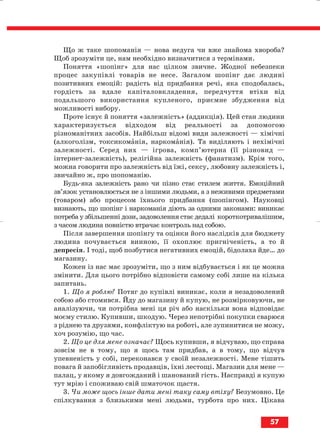 Що ж таке шопоманія — нова недуга чи вже знайома хвороба?
Щоб зрозуміти це, нам необхідно визначитися з термінами.
Поняття «шопінг» для нас цілком звичне. Жодної небезпеки
процес закупівлі товарів не несе. Загалом шопінг дає людині
позитивних емоцій: радість від придбання речі, яка сподобалась,
гордість за вдале капіталовкладення, передчуття втіхи від
подальшого використання купленого, приємне збудження від
можливості вибору.
Проте існує й поняття «залежність» (аддикція). Цей стан людини
характеризується відходом від реальності за допомогою
різноманітних засобів. Найбільш відомі види залежності — хімічні
(алкоголізм, токсикоманія, наркоманія). Та виділяють і нехімічні
залежності. Серед них — ігрова, комп’ютерна (її різновид —
інтернет залежність), релігійна залежність (фанатизм). Крім того,
можна говорити про залежність від їжі, сексу, любовну залежність і,
звичайно ж, про шопоманію.
Будь яка залежність рано чи пізно стає стилем життя. Емоційний
зв’язок установлюється не з іншими людьми, а з неживими предметами
(товаром) або процесом їхнього придбання (шопінгом). Науковці
визнають, що шопінг і наркоманія діють за одними законами: виникає
потреба у збільшенні дози, задоволення стає дедалі короткотривалішим,
з часом людина повністю втрачає контроль над собою.
Після завершення шопінгу та оцінки його наслідків для бюджету
людина почувається винною, її охоплює пригніченість, а то й
депресія. І тоді, щоб позбутися негативних емоцій, бідолаха йде… до
магазину.
Кожен із нас має зрозуміти, що з ним відбувається і як це можна
змінити. Для цього потрібно відповісти самому собі лише на кілька
запитань.
1. Що я роблю? Потяг до купівлі виникає, коли я незадоволений
собою або стомився. Йду до магазину й купую, не розмірковуючи, не
аналізуючи, чи потрібна мені ця річ або наскільки вона відповідає
моєму стилю. Купивши, шкодую. Через непотрібні покупки сварюся
з ріднею та друзями, конфліктую на роботі, але зупинитися не можу,
хоч розумію, що час.
2. Що це для мене означає? Щось купивши, я відчуваю, що справа
зовсім не в тому, що я щось там придбав, а в тому, що відчув
упевненість у собі, переконався у своїй незалежності. Мене тішить
повага й запобігливість продавців, їхні лестощі. Магазин для мене —
палац, у якому я довгожданий і шанований гість. Насправді я купую
тут мрію і споживаю свій шматочок щастя.
3. Чи може щось інше дати мені таку саму втіху? Безумовно. Це
спілкування з близькими мені людьми, турбота про них. Цікава
57
block_10_2010-12-05-2010-3.qxp 06.08.2010 20:55 Page 57
 