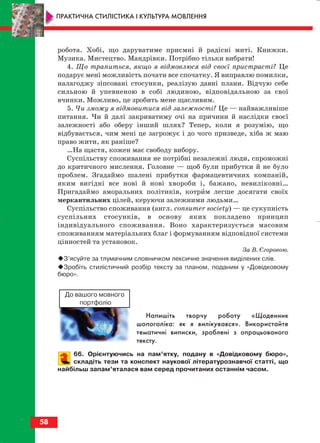 робота. Хобі, що даруватиме приємні й радісні миті. Книжки.
Музика. Мистецтво. Мандрівки. Потрібно тільки вибрати!
4. Що трапиться, якщо я відмовлюся від своєї пристрасті? Це
подарує мені можливість почати все спочатку. Я виправлю помилки,
налагоджу зіпсовані стосунки, реалізую давні плани. Відчую себе
сильною й упевненою в собі людиною, відповідальною за свої
вчинки. Можливо, це зробить мене щасливим.
5. Чи зможу я відмовитися від залежності? Це — найважливіше
питання. Чи й далі закриватиму очі на причини й наслідки своєї
залежності або оберу інший шлях? Тепер, коли я розумію, що
відбувається, чим мені це загрожує і до чого призведе, хіба ж маю
право жити, як раніше?
…На щастя, кожен має свободу вибору.
Суспільству споживання не потрібні незалежні люди, спроможні
до критичного мислення. Головне — щоб були прибутки й не було
проблем. Згадаймо шалені прибутки фармацевтичних компаній,
яким вигідні все нові й нові хвороби і, бажано, невиліковні…
Пригадаймо аморальних політиків, котрим легше досягати своїх
меркантильних цілей, керуючи залежними людьми…
Суспільство споживання (англ. сonsumer society) — це сукупність
суспільних стосунків, в основу яких покладено принцип
індивідуального споживання. Воно характеризується масовим
споживанням матеріальних благ і формуванням відповідної системи
цінностей та установок.
За В. Єгоровою.
З’ясуйте за тлумачним словничком лексичне значення виділених слів.
Зробіть стилістичний розбір тексту за планом, поданим у «Довідковому
бюро».
Напишіть творчу роботу «Щоденник
шопоголіка: як я вилікувався». Використайте
тематичні виписки, зроблені з опрацьованого
тексту.
66. Орієнтуючись на пам’ятку, подану в «Довідковому бюро»,
складіть тези та конспект наукової літературознавчої статті, що
найбільш запам’яталася вам серед прочитаних останнім часом.
58
ПРАКТИЧНА СТИЛІСТИКА І КУЛЬТУРА МОВЛЕННЯ
До вашого мовного
портфоліо
block_10_2010-12-05-2010-3.qxp 06.08.2010 20:55 Page 58
 