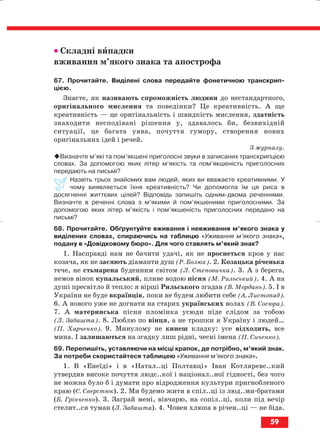 •• Складні випадки
вживання м’якого знака та апострофа
67. Прочитайте. Виділені слова передайте фонетичною транскрип
цією.
Знаєте, як називають спроможність людини до нестандартного,
оригінального мислення та поведінки? Це креативність. А ще
креативність — це оригінальність і швидкість мислення, здатність
знаходити несподівані рішення у, здавалось би, безвихідній
ситуації, це багата уява, почуття гумору, створення нових
оригінальних ідей і речей.
З журналу.
Визначте м’які та пом’якшені приголосні звуки в записаних транскрипцією
словах. За допомогою яких літер м’якість та пом’якшеність приголосних
передають на письмі?
Назвіть трьох знайомих вам людей, яких ви вважаєте креативними. У
чому виявляється їхня креативність? Чи допомогла їм ця риса в
досягненні життєвих цілей? Відповідь запишіть одним двома реченнями.
Визначте в реченні слова з м’якими й пом’якшеними приголосними. За
допомогою яких літер м’якість і пом’якшеність приголосних передано на
письмі?
68. Прочитайте. Обґрунтуйте вживання і невживання м’якого знака у
виділених словах, спираючись на таблицю «Уживання м’якого знака»,
подану в «Довідковому бюро». Для чого ставлять м’який знак?
1. Насправді нам не бачити удачі, як не проснеться кров у нас
козача, як не засяють діаманти душ (Р. Болюх). 2. Козацька річенька
тече, не стьмарена буденним світом (Л. Степовичка). 3. А з берега,
немов вінок купальський, пливе водою пісня (М. Рильський). 4. А на
душі пресвітло й тепло: я вірші Рильського згадав (В. Мордань). 5. І в
України не буде вкраїнців, поки не будем любити себе (А. Листопад).
6. А нового уже не догнати на старих українських волах (В. Сосюра).
7. А материнська пісня пломінка усюди піде слідом за тобою
(Л. Забашта). 8. Люблю по вінця, а не трошки я Україну і людей…
(П. Харченко). 9. Минулому не кинеш кладку: усе відходить, все
мина. І залишаються на згадку лиш рідні, чесні імена (П. Сиченко).
69. Перепишіть, уставляючи на місці крапок, де потрібно, м’який знак.
За потреби скористайтеся таблицею «Уживання м’якого знака».
1. В «Енеїді» і в «Натал..ці Полтавці» Іван Котляревс..кий
утвердив високе почуття людс..кої і націонал..ної гідності, без чого
не можна було б і думати про відродження культури пригнобленого
краю (Є. Сверстюк). 2. Ми будемо жити в спіл..ці із люд..ми братами
(Б. Грінченко). 3. Заграй мені, вівчарю, на сопіл..ці, коли під вечір
стелит..ся туман (Л. Забашта). 4. Човен хлюпа в річен..ці — не біда.
59
block_10_2010-12-05-2010-3.qxp 06.08.2010 20:55 Page 59
 