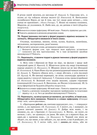З річки синій місячен..ко вигляда (Г. Коваль). 5. Смаглява ніч.. в
колис..ці гір гойдала місяця малого (Д. Павличко). 6. Зачіплянка
полюбилася Вірун..ці ще й тим, що тут люди рано встают.., схід
сонця не просипают.. (Олесь Гончар). 7. Козак на коника схопився,
Марусен..ці уклонився. 8. Любо нен..ці, як дитина в честі (Народна
творчість).
Визначте в словах орфограму «М’який знак». Поясніть правопис цих слів.
Поясніть уживання в реченнях розділових знаків.
70. Подані іменники поставте у формі родового відмінка множини та
запишіть. Обґрунтуйте вживання м’якого знака.
Столиця, паляниця, вишня, пісня, кузня, будівля, запитання,
звільнення, застереження, розв’язання.
Прочитайте записані слова, дотримуючи орфоепічних норм.
Визначте форми слів, при творенні яких відбулось уставляння
голосного [е] між приголосними. Чи є таке вставляння засобом
милозвучності? Поясніть.
71. Перепишіть, ставлячи подані в дужках іменники у формі родового
відмінка множини.
1. Всіх слів і (брехня) не бери на віру, на фальш і зраду май
порядний дрюк (І. Франко). 2. Міняється душа від жару (таємниця)
народу рідного (А. Малишко). 3. Жодних земля ця не має (безодня)
(С. Кльонович). 4. Один Язик під час розмов (дурниця) чимало намолов
(А. Качан). 5. Тривога обняла всіх, і люди збіглись з усіх (вулиці)
(П. Куліш). 6. Не (весна) первоцвіт, не осінь злотокудра зронили в
серце радість і тепло (Л. Забашта). 7. Схилила осінь грона (горобина)
(Л. Костенко). 8. Зелений степ зацвів маками, ударив струнами
(пшениця) (М. Стельмах). 9. Вискочив, як Пилип із (конопля). 10. Із
пуху (фортеця) не будують (Народна творчість).
Визначте в словах орфограму «М’який знак». Поясніть правопис цих слів.
Укажіть у реченнях позиційне чергування прийменників та початкових
звуків у—в; з—із. Чи є це засобом милозвучності? Поясніть.
72. Перепишіть, на місці крапок уставляючи, де потрібно, м’який знак.
Обґрунтуйте його вживання. Позначте в словах орфограму «Сполуки
літер ться, шся в дієсловах».
1. «Ораторами роблят..ся, поетами народжуют..ся», — стверджує
латин..с..ка приказка (М. Рильський). 2. І посієт..ся, і зазернит..ся
думки звичної дивина (О. Довгий). 3. Добро між нами, і ти
зживеш..ся, як з братами (І. Срезневський). 4. Вогон.. не гасит..ся
вогнем, і ніч.. не здовжуєт..ся днем. Не пнет..ся з вірності біда, не
ллєт..ся з кременю вода… (А. Малишко). 5. Чорний сон віків не
збудет..ся, що мине, а що забудет..ся, що засне, а що й розбудит..ся
(Л. Костенко). 6. І легко тобі, хоч і дивиш..ся ниць, аби не
60
ПРАКТИЧНА СТИЛІСТИКА І КУЛЬТУРА МОВЛЕННЯ
block_10_2010-12-05-2010-3.qxp 06.08.2010 20:55 Page 60
 