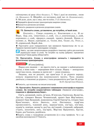 спіткнутись ні разу (Олег Ольжич). 7. Часу і далі не осягнеш.. оком
(А. Малишко). 8. Шкребет..ся поглинал..ний час (А. Коляновський).
9. Ой доле, доле, що з люд..ми ти коїш..? (Л. Костенко).
Передайте фонетичною транскрипцією виділені слова.
Визначте в реченнях антоніми.
Поясніть уживання в реченнях розділових знаків.
73. Запишіть слова, уставляючи, де потрібно, м’який знак.
Ольгопіл.., Сіверс..кодонец..к, Благовєщен..с..к, Н..ю
Йорк, Хар..ків, севастопол..с..кий, сіл..с..коогосподар..с..кий,
перемишл..с..кий, сформул..ований, триміл..йонний, Нижн..о
колимс..к, Верхн..одніпровс..к, Солов..йов, Салас..єв, Усол..є,
П..отровський, Вороб..йов.
Підготуйте усне повідомлення про вживання буквосполук йо та ьо.
Правило проілюструйте прикладами з вправи.
Уявіть, що вам запропонували розробити тематику сайта для вчителів
української мови та учнів. Чи потрібні на ньому рубрики, присвячені
правопису? Свою думку обґрунтуйте.
74. Прочитайте. Слова з апострофом запишіть і передайте їх
фонетичною транскрипцією.
М’ята [мйата].
Народ для людини — не просто сім’я, це ланцюг з найміцнішого
заліза, а вона сама — нерозривне його кільце. Народ — непорушна
крем’яна скеля, людина ж проти неї — лише піщинка.
Людина, яка не розуміє, що прив’язує її до рідного народу,
помалу відривається від національного ґрунту. Така людина
двоїться у ставленні до рідного, і така роздвоєність роз’їдає їй душу.
За Н. Григор’євим Нашим.
Поясніть, що позначає на письмі апостроф.
75. Прочитайте. Поясніть уживання і невживання апострофа в поданих
словах. За потреби скористайтеся таблицею «Уживання апострофа»,
поданою в «Довідковому бюро».
Сім’я, духмяний, свято, зв’язок, В’ячеслав, Святослав, Валер’ян,
Лук’ян, гуморист Василь Чечвянський, артист Іван Мар’яненко,
романіст Іван Багряний, живописець Сергій Григор’єв, історик Іван
Крип’якевич, місто Звягель, село Листвянка, торф’яна
промисловість, тьмяний день, варшав’янин, пів’яру, пів’ями,
подвір’я, повітря, заозер’я, роз’їзд, від’ємний, з’ятрений, зябровий,
з’їдять, зіскочити, зять, під’ярок, Мар’яна Прядченко, бур’ян,
буряк, роз’їхатися, розійтися.
Укажіть слова з позиційним уставлянням [і] в кінці префіксів. Чи є це
засобом милозвучності? Поясніть.
61
block_10_2010-12-05-2010-3.qxp 06.08.2010 20:55 Page 61
 