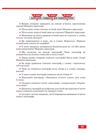 Якими літерами передають на письмі м’якість приголосних
звуків? Наведіть приклади.
Після яких літер ставлять м’який знак? Наведіть приклади.
Після яких літер м’який знак не ставлять? Наведіть приклади.
Відповідно до якого правила м’який знак не ставлять у словах
кінчик, менший, банщик?
Як переконатися в тому, що в словах Маринчин, Маринці
м’який знак писати не потрібно?
У яких випадках уживаються буквосполуки йо, ьо? Які звуки
вони позначають? Наведіть приклади.
Що позначає на письмі апостроф? Чому апостроф не
вживається на початку слова або в кінці слова?
Перед якими літерами ставлять апостроф? Після яких літер?
Наведіть приклади.
За яким правилом ставлять апостроф у словах з’юрмитися,
під’язичний?
Чому не ставиться апостроф після літери р у словах повітря,
рясний?
У яких словах апостроф ставиться після літери к?
Підготуйте вікторину «Вживання м’якого знака» для учнів
5 класу.
Складіть конспект статті «Апостроф» з енциклопедії «Україн
ська мова».
Напишіть сценарій мультфільму для дітей про пригоди м’якого
знака в зошитах сумлінного та лінивого учнів.
Складіть тестові завдання, які б перевіряли вживання м’якого
знака і апострофа.
ЗАПИТАННЯ І ЗАВДАННЯ ДЛЯ САМОКОНТРОЛЮ
Я знаю! Я вмію! Я мож !
63
block_10_2010-12-05-2010-3.qxp 06.08.2010 20:55 Page 63
 