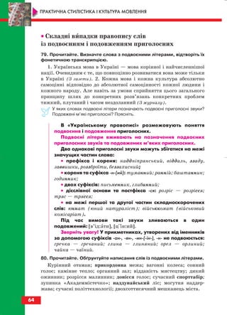 •• Складні випадки правопису слів
із подвоєнням і подовженням приголосних
79. Прочитайте. Визначте слова з подвоєними літерами, відтворіть їх
фонетичною транскрипцією.
1. Українська мова в Україні — мова корінної і найчисленнішої
нації. Очевидним є те, що повноцінно розвиватися вона може тільки
в Україні (З газети). 2. Кожна мова і кожна культура абсолютно
самоцінні відповідно до абсолютної самоцінності кожної людини і
кожного народу. Але навіть за умови сприйняття цього загального
принципу шлях до конкретних розв’язань конкретних проблем
тяжкий, плутаний і часом нездоланний (З журналу).
У яких словах подвоєні літери позначають подвоєні приголосні звуки?
Подовжені м’які приголосні? Поясніть.
В «Українському правописі» розмежовують поняття
подвоєння і подовження приголосних.
Подвоєні літери вживають на позначення подвоєних
приголосних звуків та подовжених м’яких приголосних.
Два однакові приголосні звуки можуть збігатися на межі
значущих частин слова:
•• префікса і кореня: наддніпрянський, віддаль, ззаду,
заввишки, роззброїти, беззахисний;
•• кореня та суфікса н (ий): туманний; ранній; баштанник;
годинник;
•• двох суфіксів: письменник, глибинний;
•• дієслівної основи та постфікса ся: розріс — розрісся;
тряс — трясся;
•• на межі першої та другої частин складноскорочених
слів: юннат (юний натураліст); військкомат (військовий
комісаріат).
Під час вимови такі звуки зливаються в один
подовжений: [в’ід:ати], [ціін:ий].
Зверніть увагу! У прикметниках, утворених від іменників
за допомогою суфіксів ан , ян , ин ( їн ), н не подвоюється:
гречка — гречаний; глина — глиняний; орел — орлиний;
чайка — чаїний.
80. Прочитайте. Обґрунтуйте написання слів із подвоєними літерами.
Курінний отаман; прикордонна межа; вагонні колеса; сонний
голос; камінне тепло; органний зал; відданість мистецтву; дикий
ожинник; розрісся малинник; донісся голос; сучасний спорттабір;
зупинка «Академмістечко»; наддунайський ліс; могутня наддер
жава; сучасні політтехнології; двохсоттисячний мешканець міста.
64
ПРАКТИЧНА СТИЛІСТИКА І КУЛЬТУРА МОВЛЕННЯ
block_10_2010-12-05-2010-3.qxp 06.08.2010 20:55 Page 64
 
