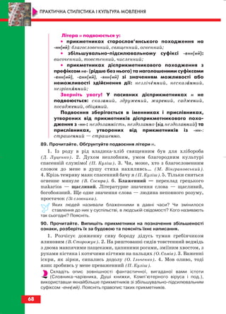 Літера н подвоюється у:
•• прикметниках старослов’янського походження на
нн(ий): благословенний, священний, огненний;
•• збільшувально підсилювальному суфіксі енн(ий):
височенний, товстенний, численний;
•• прикметниках дієприкметникового походження з
префіксом не (рідше без нього) та наголошеними суфіксами
енн(ий), анн(ий), янн(ий) зі значенням можливості або
неможливості здійснення дії: незліченний, несказанний,
незрівнянний;
Зверніть увагу! У пасивних дієприкметниках н не
подвоюється: сказаний, здружений, жарений, саджений,
посаджений, обіцяний.
Подвоєння зберігається в іменниках і прислівниках,
утворених від прикметників дієприкметникового похо
дження з нн : нездоланність, нездоланно (від нездоланний) та
прислівниках, утворених від прикметників із нн :
страшенний — страшенно.
89. Прочитайте. Обґрунтуйте подвоєння літери н.
1. Із роду в рід владика хліб священним був для хлібороба
(Д. Луценко). 2. Духом незлобним, умом благородним культурі
спасенній служімо! (П. Куліш). 3. Чи, може, хто з благословенним
словом до мене в душу стиха нахиливсь… (М. Вінграновський).
4. Крізь темряву маяк спасенний бачу я (П. Куліш). 5. Тільки сниться
огненне минуле (В. Сосюра). 6. Блаженний — переклад грецького
makarios — щасливий. Літературне значення слова — щасливий,
богобоязний. Ще одне значення слова — людина неповного розуму,
простачок (Зі словника).
Яких людей називали блаженними в давні часи? Чи змінилося
ставлення до них у суспільстві, в людській свідомості? Кого називають
так сьогодні? Поясніть.
90. Прочитайте. Випишіть прикметники на позначення збільшеності
ознаки, розберіть їх за будовою та поясніть їхнє написання.
1. Розчісує довженну сиву бороду дідусь туман гребінчиком
ялиновим (В. Сторожук). 2. На риштованні сидів товстенний ведмідь
з двома мавпячими пащеками, цапиними рогами, зміїним хвостом, з
руками кістяка і котячими кігтями на пальцях (О. Сомів). 3. Важенні
іскри, як зірки, сипались додолу (О. Ільченко). 4. Мов оливо, тоді
язик зробивсь у мене преваженний (П. Куліш).
Складіть опис зовнішності фантастичної, вигаданої вами істоти
(Словника чарівника, Душі книжки, Комп’ютерного віруса і под.),
використавши якнайбільше прикметників зі збільшувально підсилювальним
суфіксом енн(ий). Поясніть правопис таких прикметників.
68
ПРАКТИЧНА СТИЛІСТИКА І КУЛЬТУРА МОВЛЕННЯ
block_10_2010-12-05-2010-3.qxp 06.08.2010 20:55 Page 68
 