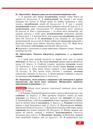 91. Прочитайте. Зверніть увагу на наголошення виділених слів.
1. А вдалині вже Лавра нездвиженна вечірнє сонце брала на
хрести (Л. Костенко). 2. А невблаганний час минав і все судив
нещадно (М. Луків). 3. Кладе мороз на шибку візерунки з моїх
чекань, нездійснених надій (В. Крищенко). 4. У нас є рідний
незнищенний корінь і нашим родом вдобрена земля (В. Дергач). 5. У
незбагненнім диві спілкування б’є невичерпне духу джерело
(О. Довгий). 6. Ряст і підсніжники — то квіти мого дитинства, які
завжди цвітуть у моїй душі нездійсненними дитячими мріями
(В. Корнійчук). 7. І метелик біліє, мов згадка про нездійснену радісну
мить (М. Доленго). 8. Та незліченне й для людини те, що зринає
щохвилини (М. Рильський). 9. Перед тобою світ несказано широкий, і
безліччю стежок даль вабить життєва (Борис Тен). 10. Море було
тихе, безмежне і несказанно красиве (Ю. Збанацький).
Перепишіть, позначаючи в словах орфограму «Подвоєні літери». Поясніть
правопис цих слів.
92. Прочитайте. Поясніть відсутність подвоєння н у виділених
словах.
1. І край наш рідний молоком та медом тече, мов та земля
обітована (П. Куліш). 2. Від краю нежданої прірви дорога рвонеться
назад (В. Мороз). 3. Глибока хлюпає криниця студеною водою
(П. Перебийніс). 4. І в гостинній хаті лилася щира, бажана розмова
(В. Грінчак). 5. Лиш вітер стукає сердито в моє зачинене вікно
(В. Сосюра). 6. Так пахне осінь листям і грибами, печеною
картоплею, медами (В. Грінчак). 7. Земля вдихне глибинно і жагучо
на вишняках настояний озон (Л. Костенко).
93. Перепишіть, після кожного з виділених слів записуючи в дужках
прикметник, від якого воно утворено. Обґрунтуйте правопис
прислівників та іменників з нн .
Вітер осені шалено (шалений) жовтий лист жене
увись (В. Сосюра).
1. О Україна, Україна! Єднаються душа і пісня в ній вільно так і так
глибинно (Б. Маріан). 2. Моя пречиста Україно, озвись до мене
тополино (Л. Павлів). 3. І серце рветься так дитинно! (В. Заєць).
4. Гуманний будь, і хай твоя гуманність пливе з криниці чистої любові,
якої не мутить пиха й захланність (І. Франко). 5. Різдвяно стелиться
дорога у рідні батьківські краї (С. Лепех). 6. Відкурликали осінньо,
відгукали поїзди (Б. Олійник). 7. Душа була печальна, ніби море, важка
страшенно від чужих секретів (Ю. Шешуряк). 8. Кожна людина має
право на життя, свободу і особисту недоторканність (Загальна
декларація прав людини). 9. Натхненно і шалено, як Бетховен, природі
гімн величний творить гай (Д. Луценко). 10. Я передумала дум
69
block_10_2010-12-05-2010-3.qxp 06.08.2010 20:55 Page 69
 