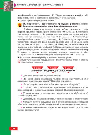 незліченно багато (О. Омельченко). 11. Відкриваєш неждано себе у собі,
нову якість свою із бентежною ніжністю (Т. Мельниченко).
Поясніть уживання розділових знаків.
94. Перепишіть, розставляючи пропущені розділові знаки.
Визначте в словах орфограми. Поясніть правопис слів.
1. Є тільки висоти не взяті є тільки робота щоденна є тільки
пориви крилаті і спрага краси невтоленна (М. Луків). 2. Не потрібно
так тяжко страждати. Бо усьому настане пора час ламає сталевії
грати, з місця сходить важенна гора (В. Острозький). 3. У кожній дії
нескінченність сили (О. Омельченко). 4. Стежка була страшенно
балакучою, щодня сто разів казала Доброго дня Як ся маєш Будь
здоров Щасти Боже (Д. Павличко). 5. Небо щедро многоцінно ллє
проміння в безгоміння (М. Луків). 6. Незважаючи на те що з кожним
поколінням українська мова змінюється певний недоторканний шар
її живе у назвах річок урочищ древніх поселень і міст
(В. Грабовський). 7. Поезіє ти прояв незнищенності (М. Пасічник).
Зробіть синтаксичний розбір останнього речення (усно).
Підготуйте наукове повідомлення «Фонетичні явища мови і правила
українського правопису».
Для чого вживають подвоєні літери?
На межі яких значущих частин слова відбувається збіг
однакових приголосних звуків? Наведіть приклади.
Як ви розумієте вислів «подовжені приголосні звуки»?
У словах яких частин мови відбувається подовження м’яких
приголосних? У яких граматичних формах? Наведіть приклади.
У яких випадках подовження приголосних не відбувається?
Наведіть приклади.
Доведіть, що подвоєння приголосних пов’язане зі словотвором.
Складіть тестові завдання, які б перевіряли знання складних
випадків правопису слів із подвоєнням і подовженням приголосних.
Укладіть міні довідник «Одна чи дві літери н ?». Де і як його
можна використати?
ЗАПИТАННЯ І ЗАВДАННЯ ДЛЯ САМОКОНТРОЛЮ
Я знаю! Я вмію! Я мож !
70
ПРАКТИЧНА СТИЛІСТИКА І КУЛЬТУРА МОВЛЕННЯ
block_10_2010-12-05-2010-3.qxp 06.08.2010 20:55 Page 70
 
