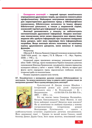 Складання анотацій — творчий процес аналітичного
опрацювання друкованих творів, що вимагає певного рівня
професіоналізму. Найширше анотування використовують
для характеристики друкованих праць у бібліографічних
покажчиках, бібліотечних каталогах та інших сферах
бібліотечної діяльності, а також у видавничій справі,
книжковій торгівлі для інформації та реклами творів.
Анотації допомагають у пошуку та забезпечують
систематизацію друкованої інформації. Завдяки анотова
ним покажчикам читач може відшукати вже відоме йому
видання або здобути інформацію про існування невідомих
йому джерел, зміст яких відповідає його інформаційним
потребам. Якщо анотація містить позитивну чи негативну
оцінку друкованого джерела, вона виконує й оцінну
функцію.
Наприклад:
Обухов В. В. Максим Кривоніс (перший полковник визвольної війни
1648 1654 років) : іст. нарис / В. В. Обухов — К. : Муз. Україна,
2008. — 198 с. : іл.
Історичний нарис присвячено активному учасникові визвольної
війни 1648–1654 рр. проти поневолення України польською шляхтою
полковникові Максиму Кривоносові, чия діяльність сприяла перемогам
козацького війська у квітні — жовтні 1648 р. Містить не відомі досі
факти життя народного героя, відзначається глибиною аналізу
історичної доби та психологізмом.
Книжка зацікавить широке коло читачів.
97. Ознайомтеся з вихідними даними книжки (бібліографією) та
анотацією. Чи можна визначити тему та уявити зміст книжки лише за
вихідними даними? Яка в цьому випадку роль анотації?
Рутківський В. Джури козака Швайки :
Історичний роман для дітей середнього
шкільного віку / В. Рутківський — К. :
Видавництво «А БА БА ГА ЛА МА ГА»,
2007. — 430 с. : іл.
Усі ми знаємо імена Северина Наливайка,
Богдана Хмельницького, Івана Мазепи. А ким
були найперші козаки? Звідкіля вони взялися?
На ці запитання ти знайдеш відповідь у новому
гостросюжетному історичному романі
Володимира Рутківського — одного з
найблискучіших сучасних українських дитячих письменників.
Його дивовижні герої — Грицик та малий волхв Санько, юний
богатир Демко Дурна Сила, його мама велетка, невловимий козак
73
block_10_2010-12-05-2010-3.qxp 06.08.2010 20:55 Page 73
 
