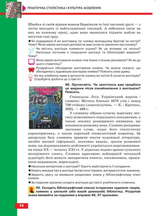Швайка зі своїм вірним вовком Барвінком та їхні численні друзі — з
честю виходять із найскладніших ситуацій. А небезпека чигає на
них на кожному кроці, адже вони зважилися підняти шаблю на
могутню тоді орду.
Чи подарували б ви анотовану тут книжку молодшому братові чи сестрі?
Чому? Якою мірою анотація допомогла вам скласти уявлення про книжку?
Чи містить анотація елементи оцінки? Як це впливає на читача?
Наскільки логічним є поєднання анотації та бібліографії видання?
Чому?
Якою мірою анотування книжок пов’язане з їхньою рекламою? Як ви до
цього ставитесь?
Роздивіться обкладинки анотованих книжок. Чи можна сказати, що
обкладинка є художньою анотацією книжки? Поясніть свою думку.
На яку улюблену вами в дитинстві книжку ви хотіли б скласти анотацію?
Спробуйте зробити це з пам’яті.
98. Прочитайте. Чи захотілося вам придбати
це видання після ознайомлення з анотацією?
Поясніть.
Ставицька Леся. Український жаргон :
словник: Містить близько 4070 слів і понад
700 стійких словосполучень. — К. : Критика,
2005. — 498 с.
У словнику зібрано сучасну жаргонну лек
сику різнотипного соціального походження, а
також лексику розширеного вживання, що
поповнила розмовну мову. Словник розкриває
значення слова, подає його стилістичну
характеристику, а також короткий етимологічний коментар. За
джерельну базу словника правили тексти художньої літератури,
засобів масової інформації, наукових видань, зразки розмовної
мови, що віддзеркалюють особливості українського жаргоновживан
ня кінця ХХ — початку ХХІ ст. У додатках подано зразки сучасного
молодіжного сленгу. Словник адресовано найширшій читацькій
аудиторії; його можуть використати вчителі, письменники, праців
ники видавництв, перекладачі.
Наскільки вичерпною є анотація? Оцініть майстерність її складання.
Назвіть використані в анотації лінгвістичні терміни, витлумачте їхнє значення.
Зверніть увагу на вживання розділових знаків у бібліографічному описі
книжки.
За поданим зразком складіть анотацію до свого улюбленого словника.
99. Складіть бібліографічний список історичних художніх творів,
наявних у шкільній (або вашій домашній) бібліотеці. Розділові
знаки вживайте за поданими у вправах 96, 97 зразками.
74
ПРАКТИЧНА СТИЛІСТИКА І КУЛЬТУРА МОВЛЕННЯ
block_10_2010-12-05-2010-3.qxp 06.08.2010 20:55 Page 74
 