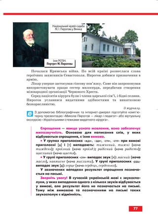 Почалася Кримська війна. По всій країні рознеслася слава
героїчних захисників Севастополя. Пирогов добився призначення в
армію.
Лікар уперше застосував гіпсову пов’язку. Саме він запропонував
використовувати працю сестер милосердя, передбачив створення
міжнародної організації Червоного Хреста.
Серед пацієнтів хірурга були і члени царської сім’ї, і бідні селяни.
Пирогов уславився видатними здібностями та винятковою
безкорисливістю.
З журналу.
З допомогою бібліографічних та інтернет джерел підготуйте комп’ю
терну презентацію «Микола Пирогов — лікар і педагог» або віртуальну
екскурсію «Українськими стежками видатного хірурга».
Спрощення — явище усного мовлення, воно забезпечує
милозвучність. Основою для написання слів, у яких
відбувається спрощення, є їхня вимова.
•• У групах приголосних ждн , здн , стн , стл при вимові
приголосні [д] і [т] випадають: тижневий, тижні (хоча
тиждень); проїзний (хоча проїзд); радісний (хоча радість);
щасливий (хоча щастя).
•• У групі приголосних слн випадає звук [л]: масний (хоча
масло), навмисне (хоча мислити). У групі приголосних рдц
випадає звук [д]: серце (хоча сердець, серденько).
У зазначених випадках результат спрощення познача
ється на письмі.
Зверніть увагу! В сучасній українській мові є звукоспо
луки, у яких випадання одного з кількох звуків відбувається
у вимові, але результат його не позначається на письмі.
Тому між вимовою та позначенням на письмі таких
звукосполук є відмінність.
77
Ілля РЄПІН.
Портрет М. Пирогова
Національний музей садиба
М. І. Пирогова у Вінниці
block_10_2010-12-05-2010-3.qxp 06.08.2010 20:56 Page 77
 