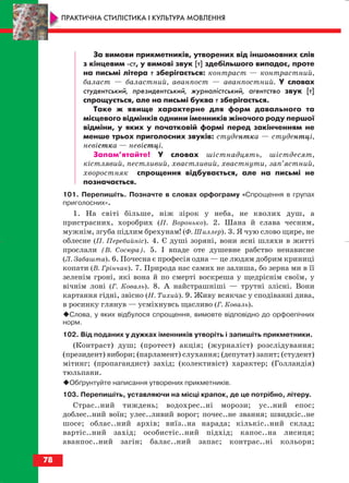 За вимови прикметників, утворених від іншомовних слів
з кінцевим ст, у вимові звук [т] здебільшого випадає, проте
на письмі літера т зберігається: контраст — контрастний,
баласт — баластний, аванпост — аванпостний. У словах
студентський, президентський, журналістський, агентство звук [т]
спрощується, але на письмі буква т зберігається.
Таке ж явище характерне для форм давального та
місцевого відмінків однини іменників жіночого роду першої
відміни, у яких у початковій формі перед закінченням не
менше трьох приголосних звуків: студентка — студентці,
невістка — невістці.
Запам’ятайте! У словах шістнадцять, шістдесят,
кістлявий, пестливий, хвастливий, хвастнути, зап’ястний,
хворостняк спрощення відбувається, але на письмі не
позначається.
101. Перепишіть. Позначте в словах орфограму «Спрощення в групах
приголосних».
1. На світі більше, ніж зірок у неба, не кволих душ, а
пристрасних, хоробрих (П. Воронько). 2. Шана й слава чесним,
мужнім, згуба підлим брехунам! (Ф. Шиллер). 3. Я чую слово щире, не
облесне (П. Перебийніс). 4. Є душі зоряні, вони ясні шляхи в житті
прослали (В. Сосюра). 5. І впаде оте душевне рабство ненависне
(Л. Забашта). 6. Почесна є професія одна — це людям добрим криниці
копати (В. Грінчак). 7. Природа нас самих не залиша, бо зерна ми в її
зеленім гроні, які вона й по смерті воскреша у щедріснім своїм, у
вічнім лоні (Г. Коваль). 8. А найстрашніші — трутні злісні. Вони
картання гідні, звісно (Н. Тихий). 9. Живу всякчас у сподіванні дива,
в росинку глянув — усміхнувсь щасливо (Г. Коваль).
Слова, у яких відбулося спрощення, вимовте відповідно до орфоепічних
норм.
102. Від поданих у дужках іменників утворіть і запишіть прикметники.
(Контраст) душ; (протест) акція; (журналіст) розслідування;
(президент) вибори; (парламент) слухання; (депутат) запит; (студент)
мітинг; (пропагандист) захід; (колективіст) характер; (Голландія)
тюльпани.
Обґрунтуйте написання утворених прикметників.
103. Перепишіть, уставляючи на місці крапок, де це потрібно, літеру.
Страс..ний тиждень; водохрес..ні морози; ус..ний епос;
доблес..ний воїн; улес..ливий ворог; почес..не звання; швидкіс..не
шосе; облас..ний архів; виїз..на нарада; кількіс..ний склад;
вартіс..ний захід; особистіс..ний підхід; капос..на лисиця;
аванпос..ний загін; балас..ний запас; контрас..ні кольори;
78
ПРАКТИЧНА СТИЛІСТИКА І КУЛЬТУРА МОВЛЕННЯ
block_10_2010-12-05-2010-3.qxp 06.08.2010 20:56 Page 78
 