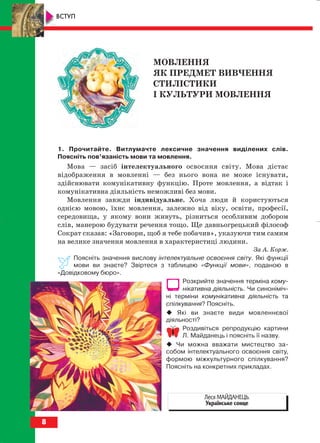 8
ВСТУП
МОВЛЕННЯ
ЯК ПРЕДМЕТ ВИВЧЕННЯ
СТИЛІСТИКИ
І КУЛЬТУРИ МОВЛЕННЯ
1. Прочитайте. Витлумачте лексичне значення виділених слів.
Поясніть пов’язаність мови та мовлення.
Мова — засіб інтелектуального освоєння світу. Мова дістає
відображення в мовленні — без нього вона не може існувати,
здійснювати комунікативну функцію. Проте мовлення, а відтак і
комунікативна діяльність неможливі без мови.
Мовлення завжди індивідуальне. Хоча люди й користуються
однією мовою, їхнє мовлення, залежно від віку, освіти, професії,
середовища, у якому вони живуть, різниться особливим добором
слів, манерою будувати речення тощо. Ще давньогрецький філософ
Сократ сказав: «Заговори, щоб я тебе побачив», указуючи тим самим
на велике значення мовлення в характеристиці людини.
За А. Корж.
Поясніть значення вислову інтелектуальне освоєння світу. Які функції
мови ви знаєте? Звіртеся з таблицею «Функції мови», поданою в
«Довідковому бюро».
Розкрийте значення терміна кому
нікативна діяльність. Чи синоніміч
ні терміни комунікативна діяльність та
спілкування? Поясніть.
Які ви знаєте види мовленнєвої
діяльності?
Роздивіться репродукцію картини
Л. Майданець і поясніть її назву.
Чи можна вважати мистецтво за
собом інтелектуального освоєння світу,
формою міжкультурного спілкування?
Поясніть на конкретних прикладах.
Леся МАЙДАНЕЦЬ.
Українське сонце
block_10_2010-12-05-2010-3.qxp 06.08.2010 20:48 Page 8
 