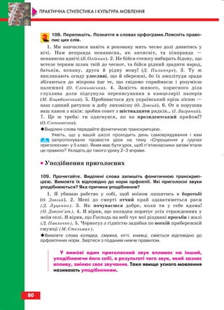 108. Перепишіть. Позначте в словах орфограми.Поясніть право
пис цих слів.
1. Ми навчилися навіть в роковану мить чесно долі дивитись у
вічі. Нам неправда ненависна, як антисвіт, та півправда —
ненависна вдвічі (Б. Олійник). 2. Не бійся стежку вибирать бідову, що
встеле терням шлях твій до чеснот, та бійся рідний зрадити народ,
батьків, кохану, друга й рідну мову! (Д. Пилипчук). 3. Ту ж
викликають огиду улесливі, що й обережні, бо їх амплітуди зради
збігаються до мікрона (це те, що свідомо сприймаєш і розумієш
належно) (О. Слоньовська). 4. Замість живого, корисного діла
глузлива доля підсунула переписування в канцелярії паперів
(М. Коцюбинський). 5. Пробивається дух український крізь пісню —
наш єдиний рятунок в добу лиховісну (О. Довгий). 6. От я порушив
ваш канон з віків: зробив сонет з шістнадцяти рядків… (І. Багряний).
7. Це ж треба: ти одягнувся, як на президентський прийом!?
(О. Слоньовська).
Виділені слова передайте фонетичною транскрипцією.
Уявіть, що у вашій школі проходить день самоврядування і вам
запропонували провести урок на тему «Спрощення у групах
приголосних» у 5 класі. Яким має бути урок, щоб п’ятикласники запам’ятали
це правило? Укладіть до такого уроку 2–3 вправи.
•• Уподібнення приголосних
109. Прочитайте. Виділені слова запишіть фонетичною транскрип
цією. Вимовте їх відповідно до норм орфоепії. Які приголосні звуки
уподібнюються? Яка причина уподібнення?
1. Я убиваю рабство у собі, щоб воїном лишитись в боротьбі
(О. Довгий). 2. Мені до смерті отчий край здаватиметься раєм
(Д. Луценко). 3. Як почуваєшся добре, коли ти у себе вдома!
(О. Довгоп’ят). 4. Я вірив, що колядка порятує усіх стражденних у
моїм селі. Я вірив, що Господь на небі чує мої різдвяні просьби і жалі
(Д. Павличко). 5. Чорногуз з гідністю задибав по вогкій прибережній
смужці (М. Стельмах).
Вимовте слова колядка, смужка, кігті, книжці, сміється відповідно до
орфоепічних норм. Звіртеся з поданим нижче правилом.
У вимові один приголосний звук впливає на інший,
уподібнюючи його собі, в результаті чого звук, який зазнає
впливу, змінює своє звучання. Таке явище усного мовлення
називають уподібненням.
80
ПРАКТИЧНА СТИЛІСТИКА І КУЛЬТУРА МОВЛЕННЯ
block_10_2010-12-05-2010-3.qxp 06.08.2010 20:56 Page 80
 