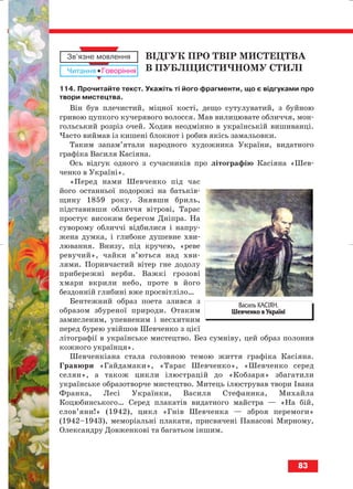 ВІДГУК ПРО ТВІР МИСТЕЦТВА
В ПУБЛІЦИСТИЧНОМУ СТИЛІ
114. Прочитайте текст. Укажіть ті його фрагменти, що є відгуками про
твори мистецтва.
Він був плечистий, міцної кості, дещо сутулуватий, з буйною
гривою цупкого кучерявого волосся. Мав вилицювате обличчя, мон
гольський розріз очей. Ходив неодмінно в українській вишиванці.
Часто виймав із кишені блокнот і робив якісь замальовки.
Таким запам’ятали народного художника України, видатного
графіка Василя Касіяна.
Ось відгук одного з сучасників про літографію Касіяна «Шев
ченко в Україні».
«Перед нами Шевченко під час
його останньої подорожі на батьків
щину 1859 року. Знявши бриль,
підставивши обличчя вітрові, Тарас
простує високим берегом Дніпра. На
суворому обличчі відбилися і напру
жена думка, і глибоке душевне хви
лювання. Внизу, під кручею, «реве
ревучий», чайки в’ються над хви
лями. Поривчастий вітер гне додолу
прибережні верби. Важкі грозові
хмари вкрили небо, проте в його
бездонній глибині вже просвітліло…
Бентежний образ поета злився з
образом збуреної природи. Отаким
замисленим, упевненим і несхитним
перед бурею увійшов Шевченко з цієї
літографії в українське мистецтво. Без сумніву, цей образ полонив
кожного українця».
Шевченкіана стала головною темою життя графіка Касіяна.
Гравюри «Гайдамаки», «Тарас Шевченко», «Шевченко серед
селян», а також цикли ілюстрацій до «Кобзаря» збагатили
українське образотворче мистецтво. Митець ілюстрував твори Івана
Франка, Лесі Українки, Василя Стефаника, Михайла
Коцюбинського… Серед плакатів видатного майстра — «На бій,
слов’яни!» (1942), цикл «Гнів Шевченка — зброя перемоги»
(1942–1943), меморіальні плакати, присвячені Панасові Мирному,
Олександру Довженкові та багатьом іншим.
83
Василь КАСІЯН.
Шевченко в Україні
block_10_2010-12-05-2010-3.qxp 06.08.2010 20:56 Page 83
 