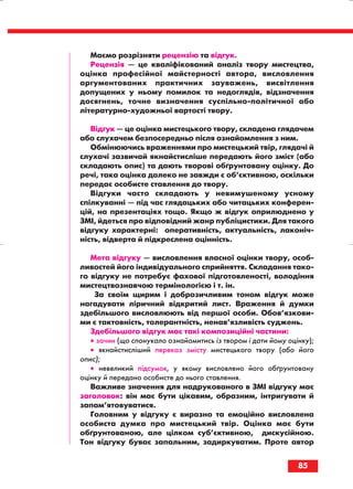 Маємо розрізняти рецензію та відгук.
Рецензія — це кваліфікований аналіз твору мистецтва,
оцінка професійної майстерності автора, висловлення
аргументованих практичних зауважень, висвітлення
допущених у ньому помилок та недоглядів, відзначення
досягнень, точне визначення суспільно політичної або
літературно художньої вартості твору.
Відгук — це оцінка мистецького твору, складена глядачем
або слухачем безпосередньо після ознайомлення з ним.
Обмінюючись враженнями про мистецький твір, глядачі й
слухачі зазвичай якнайстисліше передають його зміст (або
складають опис) та дають творові обґрунтовану оцінку. До
речі, така оцінка далеко не завжди є об’єктивною, оскільки
передає особисте ставлення до твору.
Відгуки часто складають у невимушеному усному
спілкуванні — під час глядацьких або читацьких конферен
цій, на презентаціях тощо. Якщо ж відгук оприлюднено у
ЗМІ, йдеться про відповідний жанр публіцистики. Для такого
відгуку характерні: оперативність, актуальність, лаконіч
ність, відверта й підкреслена оцінність.
Мета відгуку — висловлення власної оцінки твору, особ
ливостей його індивідуального сприйняття. Складання тако
го відгуку не потребує фахової підготовленості, володіння
мистецтвознавчою термінологією і т. ін.
За своїм щирим і доброзичливим тоном відгук може
нагадувати ліричний відкритий лист. Враження й думки
здебільшого висловлюють від першої особи. Обов’язкови
ми є тактовність, толерантність, ненав’язливість суджень.
Здебільшого відгук має такі композиційні частини:
• зачин (що спонукало ознайомитись із твором і дати йому оцінку);
• якнайстисліший переказ змісту мистецького твору (або його
опис);
• невеликий підсумок, у якому висловлено його обґрунтовану
оцінку й передано особисте до нього ставлення.
Важливе значення для надрукованого в ЗМІ відгуку має
заголовок: він має бути цікавим, образним, інтригувати й
запам’ятовуватися.
Головним у відгуку є виразно та емоційно висловлена
особиста думка про мистецький твір. Оцінка має бути
обґрунтованою, але цілком суб’єктивною, дискусійною.
Тон відгуку буває запальним, задиркуватим. Проте автор
85
block_10_2010-12-05-2010-3.qxp 06.08.2010 20:57 Page 85
 
