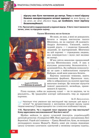 відгуку має бути тактовним до митця. Тому в тексті відгуку
бажано використовувати вставні одиниці на мою думку, як
на мене, як мені здалося тощо, це позбавить текст відтінку
безапеляційності.
115. Прочитайте надрукований у журналі відгук. У його тексті визначте
зачин, опис та підсумок оцінку.
Таким Шевченка ми не бачили
Не знаю, як вам, а мені не доводилось
бачити в творах мистецтва такого
Шевченка, як на картині «В казематі»
Андрія Антонюка. Смішний, навіть
чудний дідусь — і водночас близький,
людяний, не відсторонений. Шевченко
на цій картині — стражденна людина,
яка поневіряється і муки свої виливає
на папері.
М’яке світло вихоплює пронизливий
погляд Шевченкових очей. У них я
відчуваю розпачливу беззахисність і
душевний біль. За глибиною психологіз
му це один з найсильніших портретів
Кобзаря, який мені довелось бачити.
Картину написано темними, навіть
тьмяними фарбами. Враження таке,
ніби із зображеного на полотні простору
викачано повітря. Це посилює відчуття
тяжкої здавленості, несвободи, прини
женості й гіркоти.
Гілка калини, кобза на задньому плані — чи то видіння, чи то
реальність… Ці традиційні алегорії наближають твір до народної
картини.
За Н. Васильченко.
Наскільки чітке уявлення про мистецький твір залишає цей відгук у
читача? Чи аргументованою є висловлена автором відгуку оцінка
творові живопису? Схарактеризуйте тон і стилістичні особливості відгуку.
116. Прочитайте. Чи є поданий текст відгуком про твір мистецтва?
Кому адресовано висловлювання? Яка його мета?
Щойно вийшов із друку сучасний (наскрізь український!)
дитячий детектив «Суперагент 000. Нові пригоди» письменниці Лесі
Вороніної. Герой цієї книжки — Гриць Мамай (чи, бува, не нащадок
легендарного козака Мамая?). Навіть зовні він сповна відповідає
ідеалу сучасних хлопчаків: одягнутий у незмінну шкіряну куртку,
86
ПРАКТИЧНА СТИЛІСТИКА І КУЛЬТУРА МОВЛЕННЯ
Андрій АНТОНЮК.
Т. Г. Шевченко (в казематі)
block_10_2010-12-05-2010-3.qxp 06.08.2010 20:57 Page 86
 