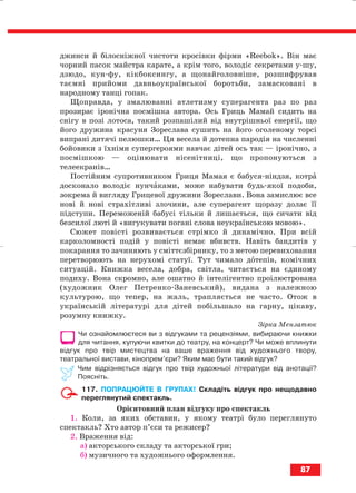 джинси й білосніжної чистоти кросівки фірми «Rееbоk». Він має
чорний пасок майстра карате, а крім того, володіє секретами у шу,
дзюдо, кун фу, кікбоксингу, а щонайголовніше, розшифрував
таємні прийоми давньоукраїнської боротьби, замасковані в
народному танці гопак.
Щоправда, у змалюванні атлетизму суперагента раз по раз
прозирає іронічна посмішка автора. Ось Гриць Мамай сидить на
снігу в позі лотоса, такий розпашілий від внутрішньої енергії, що
його дружина красуня Зореслава сушить на його оголеному торсі
випрані дитячі пелюшки… Ця весела й дотепна пародія на численні
бойовики з їхніми супергероями навчає дітей ось так — іронічно, з
посмішкою — оцінювати нісенітниці, що пропонуються з
телеекранів…
Постійним супротивником Гриця Мамая є бабуся ніндзя, котра
досконало володіє нунчаками, може набувати будь якої подоби,
зокрема й вигляду Грицевої дружини Зореслави. Вона замислює все
нові й нові страхітливі злочини, але суперагент щоразу долає її
підступи. Переможеній бабусі тільки й лишається, що сичати від
безсилої люті й «вигукувати погані слова неукраїнською мовою».
Сюжет повісті розвивається стрімко й динамічно. При всій
карколомності подій у повісті немає вбивств. Навіть бандитів у
покарання то зачиняють у сміттєзбірнику, то з метою перевиховання
перетворюють на нерухомі статуї. Тут чимало дотепів, комічних
ситуацій. Книжка весела, добра, світла, читається на єдиному
подиху. Вона скромно, але ошатно й інтелігентно проілюстрована
(художник Олег Петренко Заневський), видана з належною
культурою, що тепер, на жаль, трапляється не часто. Отож в
українській літературі для дітей побільшало на гарну, цікаву,
розумну книжку.
Зірка Мензатюк
Чи ознайомлюєтеся ви з відгуками та рецензіями, вибираючи книжки
для читання, купуючи квитки до театру, на концерт? Чи може вплинути
відгук про твір мистецтва на ваше враження від художнього твору,
театральної вистави, кінопрем’єри? Яким має бути такий відгук?
Чим відрізняється відгук про твір художньої літератури від анотації?
Поясніть.
117. ПОПРАЦЮЙТЕ В ГРУПАХ! Складіть відгук про нещодавно
переглянутий спектакль.
Орієнтовний план відгуку про спектакль
1. Коли, за яких обставин, у якому театрі було переглянуто
спектакль? Хто автор п’єси та режисер?
2. Враження від:
а) акторського складу та акторської гри;
б) музичного та художнього оформлення.
87
block_10_2010-12-05-2010-3.qxp 06.08.2010 20:57 Page 87
 