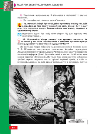 3. Наскільки актуальними й цікавими є порушені у виставі
проблеми.
4. Що сподобалось, уразило, запам’яталося.
118. Напишіть відгук про нещодавно прочитану книжку так, щоб
епіграфом до його тексту можна було взяти слова: «Бачу я душу
мою крізь прочитану книгу». Скористайтеся пам’яткою, поданою в
«Довідковому бюро».
Підготуйте відгук про нову комп’ютерну гру для журналу «Мій
комп’ютер ігровий».
119. Прочитайте відгук учениці про художню виставку. Чи
склалось у вас після ознайомлення з ним чітке враження про цю
мистецьку подію? Чи захотілося її відвідати? Чому?
На виставці творів лауреата Національної премії України імені
Т. Г. Шевченка, заслуженого художника України, президента
Академії мистецтв України Андрія Чебикіна мою увагу привернули
передовсім офорти. Деякі були об’єднані в цикли. Найбільше мене
вразив триптих «Перехожі». На трьох його частинах було зображено
зрубані дерева, мертвих птахів, зрізані червиві гриби, а побіч —
перехожі, однакові на всіх трьох частинах: усі в окулярах, дехто з
88
ПРАКТИЧНА СТИЛІСТИКА І КУЛЬТУРА МОВЛЕННЯ
Андрій ЧЕБИКІН.
Перехожі (фрагмент)
block_10_2010-12-05-2010-3.qxp 06.08.2010 20:57 Page 88
 