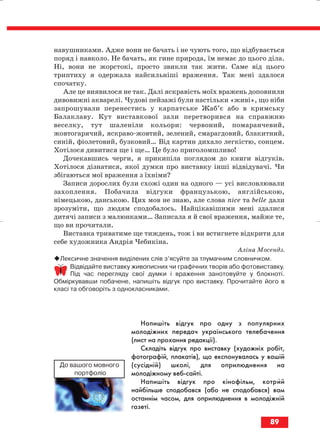навушниками. Адже вони не бачать і не чують того, що відбувається
поряд і навколо. Не бачать, як гине природа, їм немає до цього діла.
Ні, вони не жорстокі, просто звикли так жити. Саме від цього
триптиху я одержала найсильніші враження. Так мені здалося
спочатку.
Але це виявилося не так. Далі яскравість моїх вражень доповнили
дивовижні акварелі. Чудові пейзажі були настільки «живі», що ніби
запрошували перенестись у карпатське Жаб’є або в кримську
Балаклаву. Кут виставкової зали перетворився на справжню
веселку, тут шаленіли кольори: червоний, помаранчевий,
жовтогарячий, яскраво жовтий, зелений, смарагдовий, блакитний,
синій, фіолетовий, бузковий… Від картин дихало легкістю, сонцем.
Хотілося дивитися ще і ще… Це було приголомшливо!
Дочекавшись черги, я прикипіла поглядом до книги відгуків.
Хотілося дізнатися, якої думки про виставку інші відвідувачі. Чи
збігаються мої враження з їхніми?
Записи дорослих були схожі один на одного — усі висловлювали
захоплення. Побачила відгуки французькою, англійською,
німецькою, данською. Цих мов не знаю, але слова nice та belle дали
зрозуміти, що людям сподобалось. Найцікавішими мені здалися
дитячі записи з малюнками… Записала я й свої враження, майже те,
що ви прочитали.
Виставка триватиме ще тиждень, тож і ви встигнете відкрити для
себе художника Андрія Чебикіна.
Аліна Мосендз.
Лексичне значення виділених слів з’ясуйте за тлумачним словничком.
Відвідайте виставку живописних чи графічних творів або фотовиставку.
Під час перегляду свої думки і враження занотовуйте у блокноті.
Обміркувавши побачене, напишіть відгук про виставку. Прочитайте його в
класі та обговоріть з однокласниками.
Напишіть відгук про одну з популярних
молодіжних передач українського телебачення
(лист на прохання редакції).
Складіть відгук про виставку (художніх робіт,
фотографій, плакатів), що експонувалась у вашій
(сусідній) школі, для оприлюднення на
молодіжному веб сайті.
Напишіть відгук про кінофільм, котрий
найбільше сподобався (або не сподобався) вам
останнім часом, для оприлюднення в молодіжній
газеті.
89
До вашого мовного
портфоліо
block_10_2010-12-05-2010-3.qxp 06.08.2010 20:57 Page 89
 