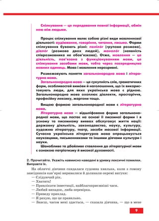 9
Спілкування — це передавання певної інформації, обмін
нею між людьми.
Процес спілкування являє собою різні види мовленнєвої
діяльності: аудіювання, говоріння, читання, письмо. Форми
спілкування бувають різні: полілог (групова розмова),
діалог (розмова двох людей), монолог (наявність
співрозмовника не обов’язкова). Отже, мовлення — це
діяльність, пов’язана з функціонуванням мови, це
спілкування засобами мови, тобто через посередництво
мовних одиниць. Мова і мовлення нерозривні.
Розмежовують поняття загальнонародна мова і літера
турна мова.
Загальнонародна мова — це сукупність слів, граматичних
форм, особливостей вимови й наголошення, що їх викорис
товують люди, для яких українська мова є рідною.
Загальнонародна мова охоплює діалекти, просторіччя,
професійну лексику, жаргони тощо.
Вищою формою загальнонародної мови є літературна
мова.
Літературна мова — відшліфована форма загальнона
родної мови, що постає на основі її писемної форми і в
усному та писемному виявах обслуговує життя нації:
державну діяльність, законодавство, науку, культуру,
художню літературу, театр, засоби масової інформації.
Сучасна українська літературна мова опрацьовується
науковцями, письменниками та іншими діячами культури і
науки.
Шанобливе та дбайливе ставлення до літературної мови
є ознакою патріотизму й високої духовності.
2. Прочитайте. Укажіть навмисно наведені в уривку лексичні помилки.
Виправте їх.
На обличчі дівчини скидалася судомна хвилька, коли з гомону
завсідників кав’ярні виривалися й долинали окремі вигуки:
— Слідуючий рік.
— Хватить!
— Привлікати інвестиції, найблагоприємніші часи.
— Любий випадок, люба перевірка.
— Приведу приклад.
— Я рахую, що це правильно.
— Знаєш, часом мені здається, — сказала дівчина, — що в мене
block_10_2010-12-05-2010-3.qxp 06.08.2010 20:48 Page 9
 