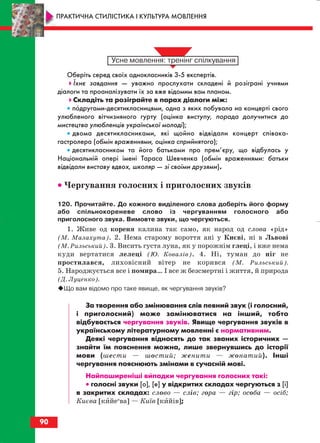 Оберіть серед своїх однокласників 3 5 експертів.
Їхнє завдання — уважно прослухати складені й розіграні учнями
діалоги та проаналізувати їх за вже відомим вам планом.
Складіть та розіграйте в парах діалоги між:
• подругами десятикласницями, одна з яких побувала на концерті свого
улюбленого вітчизняного гурту (оцінка виступу, порада долучитися до
мистецтва улюбленців української молоді);
• двома десятикласниками, які щойно відвідали концерт співака
гастролера (обмін враженнями, оцінка сприйнятого);
• десятикласником та його батьками про прем’єру, що відбулась у
Національній опері імені Тараса Шевченка (обмін враженнями: батьки
відвідали виставу вдвох, школяр — зі своїми друзями).
•• Чергування голосних і приголосних звуків
120. Прочитайте. До кожного виділеного слова доберіть його форму
або спільнокореневе слово із чергуванням голосного або
приголосного звука. Вимовте звуки, що чергуються.
1. Живе од кореня калина так само, як народ од слова «рід»
(М. Малахута). 2. Нема старому вороття ані у Києві, ні в Львові
(М. Рильський). 3. Висить густа луна, як у порожнім глеці, і вже нема
куди вертатися лелеці (Ю. Ковалів). 4. Ні, туман до ніг не
простилався, лиховісний вітер не корився (М. Рильський).
5. Народжується все і помира… І все ж безсмертні і життя, й природа
(Д. Луценко).
Що вам відомо про таке явище, як чергування звуків?
За творення або змінювання слів певний звук (і голосний,
і приголосний) може замінюватися на інший, тобто
відбувається чергування звуків. Явище чергування звуків в
українському літературному мовленні є нормативним.
Деякі чергування відносять до так званих історичних —
знайти їм пояснення можна, лише звернувшись до історії
мови (шести — шостий; женити — жонатий). Інші
чергування пояснюють змінами в сучасній мові.
Найпоширеніші випадки чергування голосних такі:
•• голосні звуки [о], [е] у відкритих складах чергуються з [і]
в закритих складах: слово — слів; гора — гір; особа — осіб;
Києва [кийеи
ва] — Київ [кийів];
90
ПРАКТИЧНА СТИЛІСТИКА І КУЛЬТУРА МОВЛЕННЯ
block_10_2010-12-05-2010-3.qxp 06.08.2010 20:57 Page 90
 