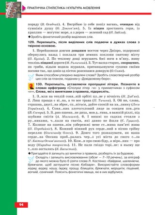 пораду (В. Осадчий). 4. Вигрібаю із себе попіл вагань, очищаю від
сумнівів душу (О. Довгоп’ят). 5. Із піщин зростають гори, із
краплин — могутнє море, а з дерев — зелений сад (Н. Забіла).
Зробіть фонетичний розбір виділених слів.
129. Перепишіть, після виділених слів подаючи в дужках слова з
твірною основою.
1. Перейшовши довгим дощаним мостом через Дніпро, подорожні
обернулись назад і поклали три земних поклони святому місту
(П. Куліш). 2. По теплому дощі вгрузають босі ноги в м’яку, живу
теплінь піщаної дороги (М. Рильський). 3. Тут валка старих, зморщених,
як гриби, відьом водила журавля, пританцьовуючи сухими своїми
ногами так, що дзвін од кісток розсипався довкруж (О. Сомів).
Яким способом утворено виділені слова? Зробіть словотворчий розбір
цих слів за планом, поданим у «Довідковому бюро».
130. Перепишіть, уставляючи пропущені літери. Позначте в
словах орфограму «Сполуки літер чн у прикметниках з суфіксом
н ». Слова, які є винятками з правила, підкресліть.
1. З..мля на теплій соня..ній орбіті пл..ве у вічність (Н. Диб’як).
2. Лиш правда є ві..на, а то все трава (П. Тичина). 3. Ой ви, слова,
страшна, двусі..на зброє, сп..ніться, дайте спокій на хв..линку (Леся
Українка). 4. Соня..ник злотоголовий лице за сонцем пов..рта
(В. Сосюра). 5. З..рно пшени..не диха, мов д..тина, в важкій ріллі, під
шубами снігів (А. Малишко). 6. І вишні по садках стояли з
ру..никами, ч..кали на сватів, які давно не йшли (Є. Гуцало).
7. Колише на пшени..нім узбережжі мене ст..жина пам’яті жива
(П. Перебийніс). 8. Кожний ніжний рух серде..ний в пісню срібну
переллю (Олександр Олесь). 9. Довго того розказувати, як наша
серде..на Оксана проб..ралась чер..з усі міста до свого с..ла
(Г. Квітка Основ’яненко). 10. Кож..н про свою біду, а міро..ник — про
воду (Народна творчість). 11. Не пали гніздо торі..нє: в ньому ще
т..пло зосталось (К. Басистий).
Пригадайте й запишіть усі винятки з правила, розберіть їх за будовою.
Складіть і запишіть висловлювання (обсяг — 7–10 речень), за епіграф
до якого можна було б узяти слова Л. Костенко «Кайдани, шаленіючи,
бряжчали, щоб заглушити пісню Кобзаря». Використайте словоформи
ходжу, воджу, ношу, їжджу, прощу, блищати, бряжчати, морщити, піщаний,
вогкий, сонячний. Поясніть фонетичні явища, які в них відбулися.
94
ПРАКТИЧНА СТИЛІСТИКА І КУЛЬТУРА МОВЛЕННЯ
block_10_2010-12-05-2010-3.qxp 06.08.2010 20:57 Page 94
 
