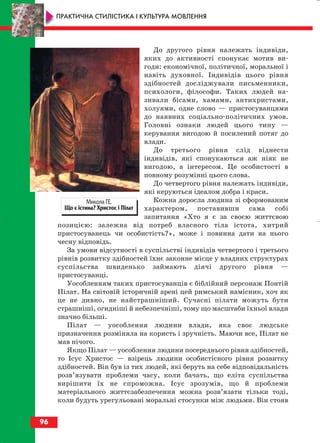 До другого рівня належать індивіди,
яких до активності спонукає мотив ви
годи: економічної, політичної, моральної і
навіть духовної. Індивідів цього рівня
здібностей досліджували письменники,
психологи, філософи. Таких людей на
зивали бісами, хамами, антихристами,
холуями, одне слово — пристосуванцями
до наявних соціально політичних умов.
Головні ознаки людей цього типу —
керування вигодою й посилений потяг до
влади.
До третього рівня слід віднести
індивідів, які спонукаються аж ніяк не
вигодою, а інтересом. Це особистості в
повному розумінні цього слова.
До четвертого рівня належать індивіди,
які керуються ідеалом добра і краси.
Кожна доросла людина зі сформованим
характером, поставивши сама собі
запитання «Хто я є за своєю життєвою
позицією: залежна від потреб власного тіла істота, хитрий
пристосуванець чи особистість?», може і повинна дати на нього
чесну відповідь.
За умови відсутності в суспільстві індивідів четвертого і третього
рівнів розвитку здібностей їхнє законне місце у владних структурах
суспільства швиденько займають діячі другого рівня —
пристосуванці.
Уособленням таких пристосуванців є біблійний персонаж Понтій
Пілат. На світовій історичній арені цей римський намісник, хоч як
це не дивно, не найстрашніший. Сучасні пілати можуть бути
страшніші, огидніші й небезпечніші, тому що масштаби їхньої влади
значно більші.
Пілат — уособлення людини влади, яка своє людське
призначення розміняла на користь і зручність. Маючи все, Пілат не
мав нічого.
Якщо Пілат — уособлення людини посереднього рівня здібностей,
то Ісус Христос — взірець людини особистісного рівня розвитку
здібностей. Він був із тих людей, які беруть на себе відповідальність
розв’язувати проблеми часу, коли бачать, що еліта суспільства
вирішити їх не спроможна. Ісус зрозумів, що й проблеми
матеріального життєзабезпечення можна розв’язати тільки тоді,
коли будуть урегульовані моральні стосунки між людьми. Він стояв
96
ПРАКТИЧНА СТИЛІСТИКА І КУЛЬТУРА МОВЛЕННЯ
Микола ГЕ.
Що є істина? Христос і Пілат
block_10_2010-12-05-2010-3.qxp 06.08.2010 20:58 Page 96
 