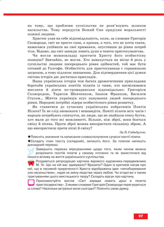на тому, що проблеми суспільства не розв’язують шляхом
насильства. Тому передусім Божий Син приділяв моральності
кожної людини.
Христос узяв на себе відповідальність, коли, за словами Григорія
Сковороди, світ не просто спав, а хрокав, а того, хто не хотів спати,
намагався упіймати на свої приманки, опустивши до рівня потреб
тіла. Відомо, що світ завжди ловить душі в тенета пристосуванства.
Чи могли можновладці простити Христу його особистісну
позицію? Звичайно, не могли. Хто замахується на місце й роль у
суспільстві людини посереднього рівня здібностей, той має бути
готовий до Голгофи. Особистість для пристосуванця є справжньою
загрозою, а тому підлягає знищенню. Для підтвердження цієї думки
світова історія дає достатньо прикладів.
Наша українська історія теж багата драматичними прикладами
боротьби українських понтіїв пілатів із тими, хто насмілювався
мислити й діяти по громадянськи відповідально: Григорієм
Сковородою, Тарасом Шевченком, Іваном Франком, Василем
Стусом… Життя українців псує панування людей посереднього
рівня. Народові потрібні лідери особистісного рівня розвитку.
Як ставитися до сучасних українських побратимів Понтія
Пілата? Їх не слід зневажати і ненавидіти. Понтії пілати всіх часів і
народів потребують співчуття, як люди, що не знайшли сенсу буття,
хоч мали до того всі можливості. Більше, ніж зброї, вони бояться
сміху й пісень. Проти зброї можна використати сильнішу зброю. А
що використаєш проти пісні й сміху?
За В. Сабадухою.
Поясніть значення та написання словосполучення сучасні понтії пілати.
Складіть план тексту (складний), запишіть його. За планом напишіть
докладний переказ.
Завершіть переказ міркуваннями щодо того, яким чином можна
розрізнити понтіїв пілатів у своєму оточенні та як захиститися від
їхнього впливу на життя українського суспільства.
Роздивіться репродукцію картини відомого художника передвижника
М. Ге. Що на ній вас здивувало? Вразило? Один із критиків писав про
неї, що в пасивній приреченості Христа відображена ідея «непоборювання
зла насильством», надія на зміну людства через любов. Чи згодні ви з таким
трактуванням цього мистецького твору? Складіть відгук про картину.
Прокоментуйте вислів «Світ завжди ловить душі в тенета
пристосуванства». З якими словами Григорія Сковороди перегукуються
ці слова? Наскільки актуальні вони сьогодні? Поясніть свою думку.
97
block_10_2010-12-05-2010-3.qxp 06.08.2010 20:58 Page 97
 