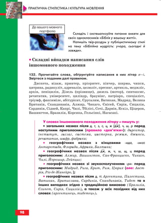 Складіть і систематизуйте питання анкети для
своїх однокласників «Біблія у вашому житті».
Напишіть твір роздум у публіцистичному стилі
на тему «Біблійна мудрість: учора, сьогодні й
завжди».
•• Складні випадки написання слів
іншомовного походження
132. Прочитайте слова, обґрунтуйте написання в них літер и—і.
Звіртеся з поданим далі правилом.
Дискета, візаж, принтер, пріоритет, пінчер, ширма, чипси,
цитрина, радикуліт, адреналін, целюліт, пресинг, артикль, меджліс,
архів, пеніцилін, Дізель (прізвище), дизель (мотор), синтаксис,
речитатив, університет, циліндр, браунінг, патріарх, спеціаліст,
тріумф, факсиміле, абітурієнт, Єрусалим, Ватикан, Мадрид, Велика
Британія, Скандинавія, Алжир, Чикаго, Єнісей, Сирія, Сицилія,
Сардинія, Сідней, Капрі, Чилі, Тбілісі, Сочі, Дарвін, Есхіл, Ціцерон,
Вашингтон, Бразилія, Корсика, Гельсінкі, Нагасакі.
У словах іншомовного походження літеру и пишуть у:
•• загальних назвах після д, т, з, с, ц, ж (дж), ч, ш, р перед
наступним приголосним (правило «дев’ятки»): директор,
інститут, зигзаг, система, цистерна, режим, джинси,
речитатив, шифр, фабрика;
•• географічних назвах з кінцевими ида, ика:
Антарктида, Флорида, Африка, Балтика;
•• географічних назвах після дж, ж, ч, ш, щ, ц перед
приголосним: Алжир, Вашингтон, Сан Франциско, Чикаго,
Чилі, Йоркшир, Лейпциг;
• географічних назвах зі звукосполученням ри перед
приголосним: Мадрид, Рига, Крит, Рим, Цюрих (але: Авст
рія, Ріо де Жанейро, );
•• географічних назвах після д, т: Аргентина, Палестина,
Ватикан, Братислава, Сардинія, Скандинавія, Тибет та в
інших випадках згідно з традиційною вимовою (Бразилія,
Єгипет, Сирія, Сицилія), а також у всіх похідних від них
словах (аргентинець, тибетець).
98
ПРАКТИЧНА СТИЛІСТИКА І КУЛЬТУРА МОВЛЕННЯ
До вашого мовного
портфоліо
block_10_2010-12-05-2010-3.qxp 06.08.2010 20:58 Page 98
 