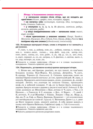 Літеру і в іншомовних словах пишуть:
•• у загальних назвах після літер, що не входять до
«дев’ятки»: бізнес, графік, гімн, кілограм, хірург;
•• на початку слів: інститут, інженер, ідея, інструкція,
Індія, Іспанія, Ізабелла;
•• у сполуках іа, іо, іу, іє, ія, ій: фіалка, матіола, радіус,
пієтет, артерія, радій;
•• у кінці невідмінюваних слів — загальних назв: таксі,
журі, колібрі;
•• після приголосних у власних назвах: Капрі, Замбезі,
Міссісіпі, Нагасакі, Ніл, Сідней, Сочі, Грімм, Дідро, Россіні та в
похідних від них словах (сіднейський, сочінський).
133. Уставивши пропущені літери, слова з літерами и та і запишіть у
дві колонки.
Г..гант, т..тан, д..зайнер, ком..кс, ..кебана, санскр..т, колор..т,
зен..т, компл..мент, салям.., кор..фей, под..ум, автор..тет,
сент..мент, апенд..кс, коп..райт, в..за, еф..р, кл..п, ант..теза,
п..нцет, серпант..н, ел..пс, антрац..т, б..фштекс, с..мптом, магн..т,
сп..кер, експерт..за, клас..ка.
Позначте в словах орфограму «Літери и—і в словах іншомовного
походження». Поясніть правопис цих слів.
134. Перепишіть, уставляючи на місці крапок пропущені літери.
1. Вітаю вас, мої братове, розсіяні, як пух тополі, по кам’яних
безоднях вулиць Нью Йорка, Кл..вленда, Детройта, Ч..каго,
В..ндзора, Торонто (Д. Павличко). 2. Спішить криклива галич на
манівці Європи пізнати ностальг..ю і ем..грантський рай. М..грац..я
народів. Мандрують автостопом пророк, ділок, художник, ф..лософ і
шахрай. Летять гел..коптери на пошуки Сезаму, прошкують
неоф..ти в небесній площині. У оф..си та банки йдуть спонсори з
дарами, бредуть волхви з дарами у джунглі кам’яні (І. Лобовик). 3. Це
слово долинало до Яблунівки з Ваш..нгтона й Ч..каго, з Ток..о й
Нагасак.., з Гонолулу й С..нгапура, з Дел.. й Карач.. . С..дней і
К..нгстоун, Р..о де Жанейро і Гавана, Лондон і Пар..ж, Мадр..д,
Аф..ни, Р..м, Соф..я, Прага, Варшава, Будапешт — усі в колисочках
уст вигойдували це слово (Є. Гуцало). 4. Вигнанець Данте і д..с..дент
да Вінчі творили славу, цінності довічні. А хіба менше важать в
цьому світі Оранта Київська, Софіївські граф..т..? (В. Сичевський).
Позначте в словах орфограму «Літери и—і в словах іншомовного
походження». Поясніть правопис цих слів.
Поясніть уживання в реченнях розділових знаків.
99
block_10_2010-12-05-2010-3.qxp 06.08.2010 20:58 Page 99
 