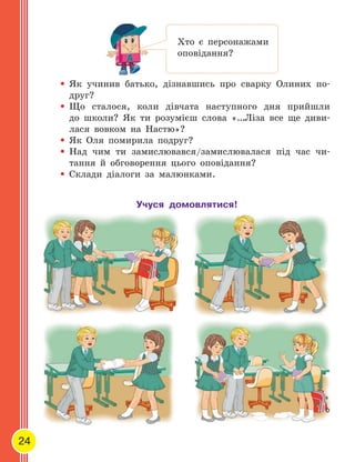 24
•	Як  учинив батько, дізнавшись про сварку Олиних по-
друг?
•	Що  сталося, коли дівчата наступного дня прийшли
до  школи? Як  ти  розумієш слова «…Ліза все ще  диви-
лася вовком на  Настю»?
•	Як  Оля помирила подруг?
•	Над чим ти  замислювався/замислювалася під час чи-
тання й  обговорення цього оповідання?
•	Склади діалоги за малюнками.
Як  учинив батько, дізнавшись про сварку Олиних по
Хто є персонажами
оповідання?
Учуся домовлятися!
 