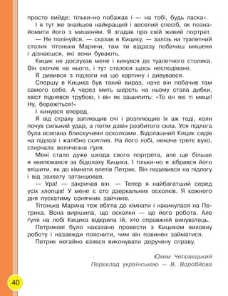 40
просто вийде: тільки-но побажав і — на тобі, будь ласка».
І я тут же знайшов найкращий і веселий спосіб, як позна-
йомити його з мишеням. Я згадав про свій живий портрет.
— Не полінуйся, — сказав я Кицику, — залізь на туалетний
столик тітоньки Марини, там ти відразу побачиш мишеня
і дізнаєшся, які вони бувають.
Кицик не дослухав мене і кинувся до туалетного столика.
Він скочив на нього, і тут сталося щось несподіване.
Я дивився з підлоги на цю картину і дивувався.
Спершу в Кицика був такий вираз, наче він побачив там
самого себе. А через мить шерсть на ньому стала дибки,
хвіст піднявся трубою, і він як зашипить: «То он які ті миші!
Ну, бережіться!»
І кинувся вперед.
Я від страху заплющив очі і розплющив їх аж тоді, коли
почув сильний удар, а потім дзвін розбитого скла. Уся підлога
була всипана блискучими осколками. Бідолашний Кицик сидів
на підлозі і жалібно скиглив. На його лобі, неначе третє вухо,
стирчала величезна ґуля.
Мені стало дуже шкода свого портрета, але ще більше
я хвилювався за бідолаху Кицика. І тільки-но я зібрався його
втішити, як до кімнати влетів Петрик. Він подивився на підлогу
і від захвату затанцював.
— Ура! — закричав він. — Тепер я найбагатший серед
усіх хлопців! У мене є сто дзеркальних осколків. Я кожного
дня пускатиму сонячних зайчиків.
Тітонька Марина теж вбігла до кімнати і накинулася на Пе-
трика. Вона вирішила, що осколки — це його робота. Але
ґуля на лобі Кицика відкрила їй, хто справжній винуватець.
Петрикові було наказано провести з Кициком виховну
роботу і назавжди пояснити, чим він повинен займатися.
Петрик негайно взявся виконувати доручену справу.
Юхим Чеповецький
Переклад українською — В. Воробйова
 