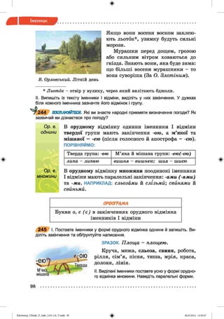 ф
ф
Якщо вони восени воском заклею­
ють льоток*, узимку будуть сильні
морози.
Мурашки перед дощем, грозою
або сильним вітром ховаються до
гнізда. Знають вони, яка буде зима:
що більші восени мурашники - то
вона суворіша (За О. З л о т ін и м ).
В . О рловський. Літній день
* Л ь о т о к - отвір у вулику, через який вилітають бджоли.
II. Випишіть із тексту іменники І відміни, виділіть у них закінчення. У дужках
біля кожного іменника зазначте його відмінок і групу.
У 2 4 4 ПОСПІЛКУЙТЕСЯ. Які ви знаєте народні прикмети визначення погоди? Як
зазвичай ви дізнаєтеся про погоду?
О р. в.
однини
В орудному відмінку однини іменники І відміни
твердої групи мають закінчення -ою , а м’якої та
мішаної — ею (після голосного й апострофа - -ею).
ПОРІВНЯЙМО:
Тверда група: -о ю М’яка й мішана групи: -е ю (-є ю )
л и п а - л и п о ю в и ш н я - в и ш н е ю ; ш и я - ш и єю
В орудному відмінку множини поодинокі іменники
І відміни мають паралельні закінчення: -а м и (- я м и )
та -м и . НАПРИКЛАД: сльозам и й с л із ь м и ; с в и н я м и й
свиньм и.
Ф
ОРФОГРАМА
Букви о, е ( є ) в закінченнях орудного відмінка
іменників І відміни
2 4 5 І. Поставте іменники у формі орудного відмінка однини й запишіть. Ви­
діліть закінчення та обґрунтуйте написання.
ЗРАЗОК. П л о щ а - площ ею .
Круча, межа, сльоза, свиня, робота,
рілля, сім’я, пісня, тиша, мрія, краса,
долоня, лінія.
II. Виділені іменники поставте усно у формі орудно­
го відмінка множини. Наведіть паралельні форми.
98
ФZabolotnyj_UM ukr_P_6ukr_(105-13)_V.indd 98 28.05.2014 12:50:47
 