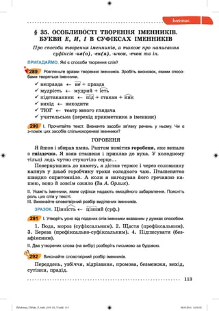 § 35. ОСОБЛИВОСТІ ТВОРЕННЯ ІМЕННИКІВ.
БУКВИ Е, Я, І В СУФІКСАХ ІМЕННИКІВ
Про способи творення іменників, а також про написання
суфіксів -и в (о ), -е н (я ), -ичок, -ечок та ін.
ПРИГАДАЙМО. Які є способи творення слів?
Розгляньте зразки творення іменників. Зробіть висновок, якими спосо­
бами творяться іменники.
^ неправда <— не1+ правда
^ мудрість <— мудрий + ість
'ґ підстаканник <— під1+ стакан + ник
^ вихід < - виходити
^ ТЮГ <— театр юного глядача
^ учительська (перехід прикметника в іменник)
2 9 0 І. Прочитайте текст. Визначте засоби зв’язку речень у ньому. Чи є
з-поміж цих засобів спільнокореневі іменники?
ГОРОБЕНЯ
Я йшов і збирав хмиз. Раптом помітив горобеня, яке випало
з гніздечка. Я взяв пташеня і приклав до вуха. У холодному
тільці ледь чутно стукотіло серце...
Повернувшись до намету, я дістав термос і через соломинку
капнув у дзьоб горобчику трохи солодкого чаю. Пташенятко
швидко опритомніло. А коли я нагодував його гречаною ка­
шею, воно й зовсім ожило (За А. Орлик).
II. Укажіть іменники, яким суфікси надають емоційного забарвлення. Поясніть
роль цих слів у тексті.
III. Виконайте словотвірний розбір виділених іменників.
ЗРАЗОК. Цінність <— цінний (суф.)
291 І. Утворіть усно від поданих спів іменники вказаним у дужках способом.
1. Вода, мороз (суфіксальним). 2. Щастя (префіксальним).
3. Береза (префіксально-суфіксальним). 4. Підписувати (без­
афіксним).
II. Два утворених слова (на вибір) розберіть письмово за будовою.
^2 9 2 Виконайте словотвірний розбір іменників.
Переддень, узбіччя, відрізання, промова, безмежжя, вихід,
сутінки, прадід.
113
2аЬо1оіпу)_иМ икг_Р_бикг_(105-13)_У.іп44 113 28.05.2014 12:50:52
 
