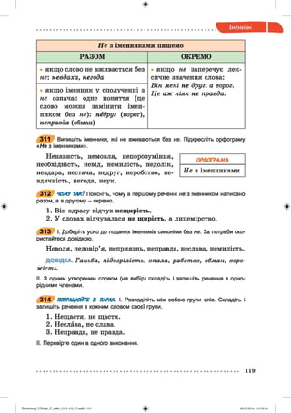 ф
Н е з іменниками пишемо
РАЗОМ ОКРЕМО
• якщо слово не вживається без
не: невдаха, негода
• якщо не заперечує лек­
сичне значення слова:
Він мені не друг, а ворог.
Ц е аж ніяк не правда.
• якщо іменник у сполученні 3
не означає одне поняття (це
слово можна замінити імен­
ником без не): недруг (ворог),
неправда (обман)
311 Випишіть іменники, які не вживаються без не. Підкресліть орфограму
«Не з іменниками».
Ненависть, немовля, непорозуміння,
необхідність, невід, немилість, недолік,
нездара, нестача, недруг, неробство, не­
вдячність, негода, неук.
3 1 2 ЧОМУ ТАК? Поясніть, чому в першому реченні не з іменником написано
разом, а в другому - окремо.
1. Він одразу відчув нещирість.
2. У словах відчувалася не щирість, а лицемірство.
3 1 3 І. Доберіть усно до поданих іменників синоніми без не. За потреби ско­
ристайтеся довідкою.
Неволя, недовір’я, неприязнь, неправда, неслава, немилість.
ДОВІДКА. Ганьба, підозрілість, опала, рабство, обман, воро­
жість.
II. З одним утвореним словом (на вибір) складіть і запишіть речення з одно­
рідними членами.
3 1 4 ПОПРАЦЮЙТЕ В ПАРАХ, І. Розподіліть між собою групи слів. Складіть і
запишіть речення з кожним словом своєї групи.
1. Нещастя, не щастя.
2. Неслава, не слава.
3. Неправда, не правда.
II. Перевірте один в одного виконання.
ОРФОГРАМА
Н е з іменниками
Ф
119
ФZabolotnyj_UM ukr_P_6ukr_(105-13)_V.indd 119 28.05.2014 12:50:54
 