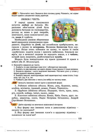 ф
ф
3 2 5 І. Прочитайте текст. Визначте його основну думку. Розкажіть, які норми
моралі здавна шанувалися серед українців.
ЛЮ БОВ І ЧЕСТЬ
У народі здавна шанувалося
почуття любові до батьків. Мо­
ральним обов’язком дітей була
допомога батькам по господарству,
догляд за ними в разі хвороби,
немічності, вияв повсякчасної ува­
ги, шани й турботи.
Необхідною умовою збереження
честі вважалося пошанування прав­
дивості. Парубків та дітей, що полюбляли прибріхувати, ви­
ганяли з музик та вечорниць. Великим безчестям було зло­
дійство. Якщо хтось піймався на цьому, то мусив зі своїм
«здобутком» ходити селом і просити вибачення. Існували по­
вір’я, що в нечесної людини не зародить земля, а в чабана,
котрий щось поцупить, розбігатиметься худоба.
Мораль була невіддільною від краси душевної й краси в
побуті (За Н . Мельничук).
II. Виконайте завдання до тексту.
1. Знайдіть по два приклади назв істот і абстрактних іменників.
2. Знайдіть по два іменники, що мають форму тільки однини й тільки множини.
3. Визначте відмінок і число виділених іменників. Поставте усно ці слова у
формі орудного відмінка однини.
4. Знайдіть іменник, який відповідає такій характеристиці: назва істоти, II від­
міна, чол. рід, Р. в., мн.
5. Розберіть два іменники з тексту (на вибір) як частину мови.
3 2 6 Запишіть іменники кожної групи в зазначеній формі.
1. Родового відмінка однини. Млин, дощ, будинок, завод,
альбом, міліметр, трамвай, роман, Роман, Тернопіль.
2. Орудного відмінка однини. Подорож, честь, кров, лань,
річ, спокій, кобзар, читач, калач, озеро.
3. Кличного відмінка однини. Козак, Київ, Ольга, друг, па­
рубок, директор, сокіл, Надія Петрівна Остапенко, Андрій
Остапенко.
відповіді на запитання мовознавчої вікторини.
1. Яку форму має іменник кача в давальному відмінку -
качаті чи каченяті?
2. Яку форму має іменник плем’я в орудному відмінку -
племенем чи плем’ям?
Сергійович
ч4 3 2 7 Дайте
Ф
123
ФZabolotnyj_UM ukr_P_6ukr_(105-13)_V.indd 123 28.05.2014 12:50:55
 