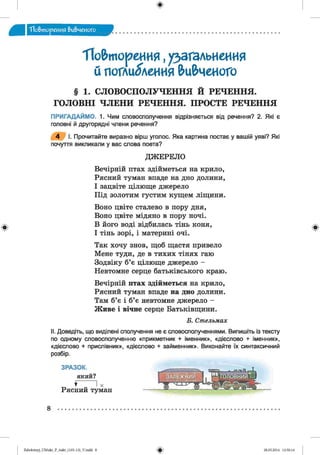 ф
"Повторения вивченого
ф
"Повторения,узагальнення
й поглиблення вивчеИОГО
§ 1. СЛОВОСПОЛУЧЕННЯ Й РЕЧЕННЯ.
ГОЛОВНІ ЧЛЕНИ РЕЧЕННЯ. ПРОСТЕ РЕЧЕННЯ
ПРИГАДАЙМО. 1. Чим словосполучення відрізняється від речення? 2. Які є
головні й другорядні члени речення?
4 І. Прочитайте виразно вірш уголос. Яка картина постає у вашій уяві? Які
почуття викликали у вас слова поета?
ДЖ ЕРЕЛО
Вечірній птах здійметься на крило,
Рясний туман впаде на дно долини,
І зацвіте цілюще джерело
Під золотим густим кущем ліщини.
Воно цвіте сталево в пору дня,
Воно цвіте мідяно в пору ночі.
В його воді відбилась тінь коня,
І тінь зорі, і материні очі.
Так хочу знов, щоб щастя привело
Мене туди, де в тихих тінях гаю
Зодвіку б’є цілюще джерело -
Невтомне серце батьківського краю.
Вечірній птах здійметься на крило,
Рясний туман впаде на дно долини.
Там б’є і б’є невтомне джерело -
Живе і вічне серце Батьківщини.
Б. Ст ельмах
II. Доведіть, що виділені сполучення не є словосполученнями. Випишіть із тексту
по одному словосполученню «прикметник + іменник», «дієслово + іменник»,
«дієслово + прислівник», «дієслово + займенник». Виконайте їх синтаксичний
розбір.
ЗРАЗОК.
який?
♦ І X
Рясний туман
8
Ф
ФZabolotnyj_UM ukr_P_6ukr_(105-13)_V.indd 8 28.05.2014 12:50:14
 