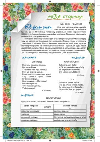 /А©А сторінкл
ІМ ЕННИК - ЧЕМПІОН
Слів якої частини мови в україн­
ській мові найбільше? Це іменники.
Відомо, що в 11-томному Словнику української мови нараховується
135 000 слів. Іменників серед них майже половина. Порівняно з іменником
дієслово має слів удвічі менше.
Чому саме іменник у численності став неперевершеним? Насамперед
тому, що нас оточує безмежний світ предметів. Людина пізнає ці предмети
і, звичайно, їх називає. Багато іменників з’явилися в мові тому, що вони
часто перетворюють на себе інші частини мови. Подивіться, будь ласка,
на дієслово писати. Одне-однісіньке дієслово, а скільки пішло від нього у
світ іменників: писання, письмо, писемність, писар, писанка, письменник...
Ось така могутність іменника у творенні слів! (За І. Вихованцем)
№ А В О З Н АТИ
НА ДОЗВІЛЛІУСМІХНІМОСЯ
СВИНЕЦЬ
Вчитель, сівши на стілець,
Викликає Рому:
- Розкажи нам про свинець
Все, що вивчив вдома. -
Рома довго розганя язика у роті:
- Ну... свинець... це то... свиня
В чоловічім роді. -
Вчитель каже: - Молодець!
По такій пригоді
Тобі ставлю одинець
У жіночім роді!
К. Дяченко
СКОРОМОВКИ
Бубоніла діду баба:
- Ой не дмухай на кульбабу,
Бо з кульбаби полетять
Сто малих кульбабенят
В. Кленц
Заболіли зуби в зебри.
Йти до зубра,зебро, треба.
Як не хочеш буть беззуба -
Лікуватись йди до зубра.
Л. Мовчун
НА ДОЗВІЛЛІ
ЦІКАВІ СЛОВА
Відгадайте слова, які можна читати в обох напрямках.
Zabolotnyj_UM ukr_P_6ukr_(105-13)_V.indd 126
Зліва направо
СЛОВО
Справа наліво
геометрична фігура листяне дерево
чарівник крики, галас
молочний продукт білі зерна, які використовують в їжі
домашня тварина майданчик для молотьби
 