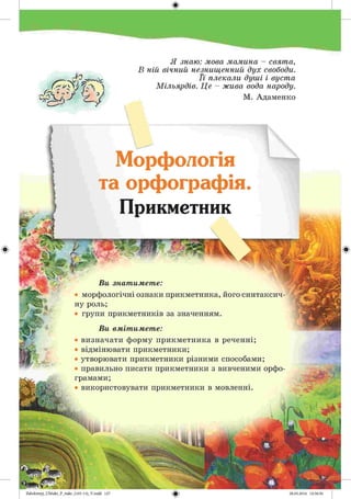#
Zabolotnyj_UM ukr_P_6ukr_(105-13)_V.indd 127
/•— >у>
Я знаю : мова м а м и на - свят а,
В н ій в ічн и й незнищ енний д ух свободи.
Ї ї пл екал и д уш і і вуст а
М іл ья р д ів. Ц е - ж и в а вода народу.
М. Адаменко
Морфологія
та орфографія.
Прикметник
Ви знатимете:
• морфологічні ознаки прикметника, його синтаксич
ну роль;
• групи прикметників за значенням.
Ви вмітимете:
• визначати форму прикметника в реченні;
• відмінювати прикметники;
• утворювати прикметники різними способами;
• правильно писати прикметники з вивченими орфо
грамами;
• використовувати прикметники в мовленні.
 