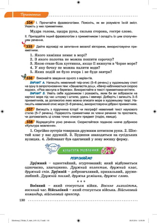 ф
Тірикм етник
Ф
3 3 4 І. Прочитайте фразеологізми. Поясніть, як ви розумієте їхній зміст.
Укажіть у них прикметники.
Мудра голова, щедра рука, сильна сторона, гостре слово.
II. Пригадайте інший фразеологізм з прикметником і складіть із цим сполучен­
ням речення.
3 3 5 Дайте відповіді на запитання веселої вікторини, використовуючи при­
кметники.
1. Якого каміння немає в морі?
2. З якого полотна не можна пошити сорочку?
3. Якою стане біла хустинка, якщо її вкинути в Чорне море?
4. У яку бочку не можна налити води?
5. Яких подій не було вчора і не буде завтра?
^336 Виконайте завдання одного з варіантів.
ВАРІАНТ А. Напишіть невеликий твір-опис (5-6 речень) у художньому стилі
на одну із запропонованих тем: «Зашелестів дощ», «Вечір наближається скорою
ходою», «Ріка заснула в берегах». Використайте в тексті прикметники-епітети.
ВАРІАНТ Б. Уявіть себе художником і розкажіть, яким би ви зобразили на
картині море під час шторму і штилю, удень і ввечері. Доберіть і запишіть 3-5
прикметників, за допомогою яких можна описати море в художньому творі. На­
пишіть невеликий опис моря (5-6 речень), використовуючи дібрані прикметники.
3 3 7 Випишіть з підручника історії чи географії невеликий текст наукового
стилю (5-7 речень). Підкресліть прикметники як члени речення та простежте,
чи допомагають ці слова точно описати предмет (подію, явище).
3 3 8 Відредагуйте усно речення. Скористайтеся поданою нижче рубрикою
«Культура мовлення».
1. Сергійко зустрів товариша дружним потиском руки. 2. Шос­
тий клас у нас дружній. 3. Будинки знаходяться на сусідських
вулицях. 4. Лейтенант був одягнений у нову воєнну форму.
КУЛЬТУРАг МО'ЬЛРИИЯ
РОЗРІЗНЯЙМО
Дружний - одностайний, згуртований; який відбувається
одночасно, злагоджено. Дружний колектив, дружний клас,
дружний спів. Дружній - доброзичливий, прихильний, друже­
любний. Дружній погляд, дружня усмішка, дружнє слово.
* * *
Воєнний - який стосується війни. Воєнне лихоліття,
воєнний час. Військовий - який стосується війська. Військовий
командир, військовий оркестр.
Ф
130
ФZabolotnyj_UM ukr_P_6ukr_(105-13)_V.indd 130 28.05.2014 12:50:58
 