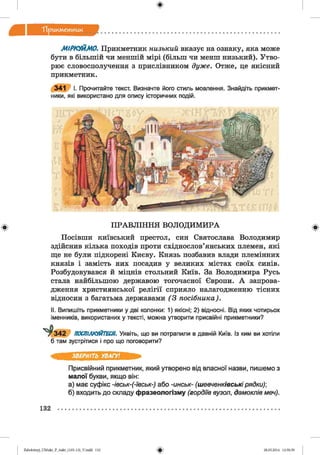 ф
Тірикм етиик
МІРКУЙМО. Прикметник низький вказує на ознаку, яка може
бути в більшій чи меншій мірі (більш чи менш низький). Утво­
рює словосполучення з прислівником дуже. Отже, це якісний
прикметник.
341 І. Прочитайте текст. Визначте його стиль мовлення. Знайдіть прикмет­
ники, які використано для опису історичних подій.
Ф П РА В Л ІН Н Я ВОЛОД ИМ ИРА
Посівши київський престол, син Святослава Володимир
здійснив кілька походів проти східнослов’янських племен, які
ще не були підкорені Києву. Князь позбавив влади племінних
князів і замість них посадив у великих містах своїх синів.
Розбудовувався й міцнів стольний Київ. За Володимира Русь
стала найбільшою державою тогочасної Європи. А запрова­
дження християнської релігії сприяло налагодженню тісних
відносин з багатьма державами (3 посібника).
II. Випишіть прикметники у дві колонки: 1) якісні; 2) відносні. Від яких чотирьох
іменників, використаних у тексті, можна утворити присвійні прикметники?
^342 ПОСПІЛКУЙТЕСЯ. Уявіть, що ви потрапили в давній Київ. Із ким ви хотіли
б там зустрітися і про що поговорити?
Ф
ЗВЕРНІТЬ УВАГУ!
Присвійний прикметник, який утворено від власної назви, пишемо з
малої букви, якщо він:
а) має суфікс -івськ-(-ївськ-) або -инськ- (ш евченківські рядки)
б) входить до складу фразеологізму (гордіїв вузол, дамоклів меч).
132
ФZabolotnyj_UM ukr_P_6ukr_(105-13)_V.indd 132 28.05.2014 12:50:59
 