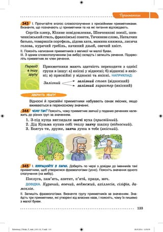 ф
"Прикметник
343 I. Прочитайте вголос словосполучення з присвійними прикметниками.
Визначте, що позначають ці прикметники та на які питання відповідають.
Сергіїв плеер, Юлине повідомлення, Шевченкові поезії, шев­
ченківський стиль, франківські сонети, Тичинене слово, Наталчин
батько, товаришів портфель, дідова хата, мамина книжка, лисяча
голова, курячий гребінь, качиний дзьоб, овечий хвіст.
II. Поясніть написання прикметників з великої чи малої букви.
III. З одним словосполученням (на вибір) складіть і запишіть речення. Підкрес­
літь прикметник як член речення.
Перехід
в іншу
групу
Прикметники мають здатність переходити з однієї
групи в іншу: а) якісні у відносні; б) відносні в якіс­
ні; в) присвійні у відносні та якісні. НАПРИКЛАД:
Залізний
залізний стовп (відносний)
залізний характер (якісний)
ЗВЕРНІТЬ УВАГУ!
Відносні й присвійні прикметники набувають ознак якісних, якщо
вживаються в переносному значенні.
344 ЧОМУТАК? Поясніть, чому прикметник заячий у поданих реченнях нале­
жить до різних груп за значенням.
1. З-під куща виглядали заячі вуха (присвійний).
2. Дід Кузьма купив собі теплу заячу шапку (відносний).
3. Боягуз ти, друже, заяча душа в тебе {якісний).
345 І. ПОПРАЦЮЙТЕ В ПАРАХ. Доберіть по черзі з довідки до іменників такі
прикметники, щоб утворилися фразеологізми (усно). Поясніть значення одного
сполучення (на вибір).
Послуга, пам’ять, апетит, п’ята, праця, меч.
ДОВІДКА. Курячий, вовчий, ведмежий, ахіллесів, сізіфів, да-
моклів.
II. Запишіть фразеологізми. Визначте групу прикметників за значенням. Зна­
йдіть три прикметники, які утворені від власних назв, і поясніть, чому їх пишемо
з малої букви.
Ф
133
ФZabolotnyj_UM ukr_P_6ukr_(105-13)_V.indd 133 28.05.2014 12:50:59
 