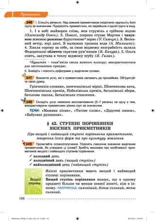 лдкметиик
3 4 6 І. Спишіть речення. Над кожним прикметником скорочено надпишіть його
групу за значенням. Підкресліть прикметники, які перейшли з однієї групи в іншу.
1. І в небі жайворон співа, мов струмінь з срібного водою
(Олександр Олесь). 2. Поволі, широко ступає Мартин і чавун­
ною жменею розсипає бурштинове* зерно (У . Самчук). З. Весня­
ний вечір, зорі дикі. В калюжах грозяна вода (А. Малиш ко).
4. Хвиля сорому за себе, за свою ведмежу незграбність залила
Федоренкові обличчя гарячим рум’янцем (Я . Качура). 5. Ольга
спить, закутана в теплу ведмежу шубу (Я . Галан).
*Бурштйн - скам’яніла смола жовтого кольору; використовується
для виготовлення прикрас.
II. Знайдіть і поясніть орфограми у виділених словах.
■347 Визначте усно, які з прикметників належать до присвійних. Обґрунтуй­
те свою думку.
Грінченків словник, шевченківські вірші, Шевченкова хата,
Шевченківська премія, Нобелівська премія, батьківські збори,
батькова шапка, батьківське ставлення.
^ 348 Складіть усно невелике висловлювання (5-7 речень) на одну з тем,
використовуючи прикметники різних груп за значенням.
ТЕМИ: «Мамина пісня», «Татове слово», «Дідусеві казки»,
«Бабусині рушники».
§ 42. СТУПЕНІ ПОРІВНЯННЯ
ЯКІСНИХ ПРИКМЕТНИКІВ
Про вищий і найвищий ступені порівняння прикметників,
творення їхніх форм та про культуру мовлення
* 3 4 9 Прочитайте словосполучення. Поясніть лексичне значення виділених
прикметників. Як утворено ці слова? Зробіть висновок про особливості прик­
метників вищого і найвищого ступенів порівняння.
^ холодний день
^ холодніший день ( вищий ступінь)
'ґ найхолодніший день ( найвищий ступінь)
Якісні прикметники мають вищий і найвищий
ступені порівняння.
Вищий ступінь порівняння вказує, що в одному
предметі більше чи менше певної якості, ніж в ін­
шому. НАПРИКЛАД: сильніший, більш сильний, менш
сильний.
134
Zabolotnyj_UM ukr_P_6ukr_(105-13)_V.indd 134 28.05.2014 12:50:59
 