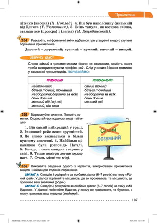 ф
"Прикметник
літечко (висока) (Н . Поклад). 4. Він був наполовину (низький)
від Дениса (Г . Тютюнник). 5. Осінь танула, як воскова свічка,
ставала все (прозора) і (легка) (М . Коцюбинський).

3 5 4 Розкажіть, які фонетичні зміни відбулися при утворенні вищого ступеня
порівняння прикметників.
Дорогий - дорожчий; вузький - вужчий; високий - вищий.
ЗВЕРНІТЬ УВАГУ!
Слово самий з прикметниками ніколи не вживаємо, замість нього
треба використовувати префікс най-. Слід уникати й інших помилок
у вживанні прикметників. ПОРІВНЯЙМО:
ПРАВИЛЬНО НЕПРАВИЛЬНО
найточніший
більш точний; точніший
найдорожча; дорожча за всіх
день довший
менший від (за) неї;
менший, ніж вона
самий точний
більш точніший
найдорожча за всіх
день довше
менший неї
3 5 5 Відредагуйте речення. Поясніть по­
милки. Скористайтеся поданою вище табли­
цею.
1. Він самий найкращий у групі.
2. Ранковий рейс менш зручніший.
3. Це слово вживається в більш
вужчому значенні. 4. Найбільш ці­
кавішою була розповідь Наталі.
5. Гепард - сама швидка тварина у
світі. 6. Тепле повітря легше холод­
ного. 7. Сталь міцніше міді.
156 Виконайте завдання одного з варіантів,
вищого і найвищого ступенів порівняння.
використавши прикметники
ВАРІАНТА. Складіть і розіграйте за особами діалог (6-7 реплік) на тему «Рід­
ний край». У діалозі порівняйте місцевість, де ви проживаєте, та місцевість, де
проживає ваш знайомий (родич).
ВАРІАНТ Б. Складіть і розіграйте за особами діалог (6-7 реплік) на тему «Мій
будинок». У діалозі порівняйте будинок, у якому ви проживаєте, та будинок, у
якому проживає ваш товариш (знайомий).
Ф
137
ФZabolotnyj_UM ukr_P_6ukr_(105-13)_V.indd 137 28.05.2014 12:51:00
 